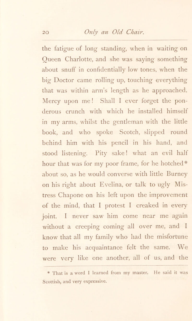 the fatigue of long standing, when in waiting on Queen Charlotte, and she was saying something about snuff in confidentially low tones, when the big Doctor came rolling up, touching everything that was within arm’s length as he approached. Mercy upon me ! Shall I ever forget the pon- derous crunch with which he installed himself in my arms, whilst the gentleman with the little book, and who spoke Scotch, slipped round behind him with his pencil in his hand, and stood listening. Pity sake! what an evil half hour that was for my poor frame, for he botched^ about so, as he would converse with little Burney on his right about Evelina, or talk to ugly Mis- tress Chapone on his left upon the improvement of the mind, that I protest I creaked in every joint. I never saw him come near me again without a creeping coming all over me, and I know that all my family who had the misfortune to make his acquaintance felt the same. We were very like one another, all of us, and the * That is a word I learned from my master. He said it was Scottish, and very expressive.