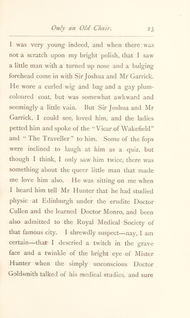 I was very young indeed, and when there was not a scratch upon my bright polish, that I saw a little man with a turned up nose and a bulging forehead come in with Sir Joshua and Mr Garrick. He wore a curled wig and bag and a gay plum- coloured coat, but was somewhat awkward and seemingly a little vain. But Sir Joshua and Mr Garrick, I could see, loved him, and the ladies petted him and spoke of the “Vicar of Wakefield” and “The Traveller” to him. Some of the fops were inclined to laugh at him as a quiz, but though I think, I only saw him twice, there was something about the queer little man that made me love him also. He was sitting on me when I heard him tell Mr Hunter that he had studied physic -at Edinburgh under the erudite Doctor Cullen and the learned Doctor Monro, and been also admitted to the Royal Medical Society of that famous city. I shrewdly suspect—nay, I am certain—that I descried a twitch in the grave face and a twinkle of the bright eye of Mister - Hunter when the simply unconscious Doctor Goldsmith talked of his medical studies, and sure