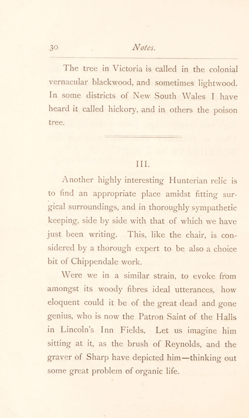 The tree in Victoria is called in the colonial vernacular blackwood, and sometimes lio-htwood. o In some districts of New South Wales I have heard it called hickory, and in others the poison tree. III. Another highly interesting Hunterian relic is to find an appropriate place amidst fitting sur- gical surroundings, and in thoroughly sympathetic keeping, side by side with that of which we have just been writing. This, like the chair, is con- sidered by a thorough expert to be also a choice bit of Chippendale work. Were we in a similar strain, to evoke from amongst its woody fibres ideal utterances, how eloquent could it be of the great dead and gone genius, who is now the Patron Saint of the Halls in Lincoln’s Inn Fields. Let us imagine him sitting at it, as the brush of Reynolds, and the graver of Sharp have depicted him—thinking out some great problem of organic life.