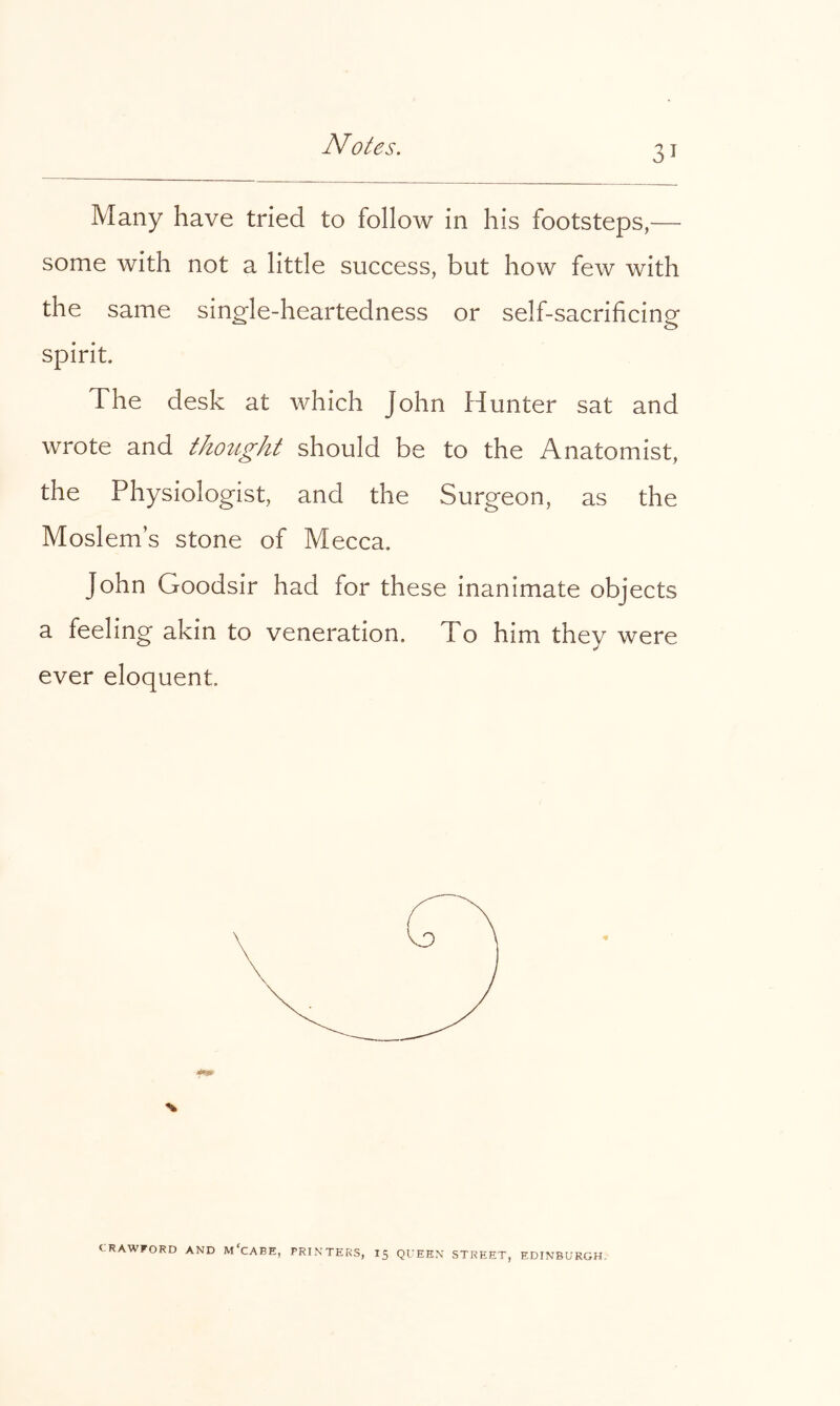 Many have tried to follow in his footsteps,— some with not a little success, but how few with the same single-heartedness or self-sacrihcing spirit. The desk at which John Hunter sat and wrote and thotight should be to the Anatomist, the Physiologist, and the Surgeon, as the Moslem’s stone of Mecca. John Goodsir had for these inanimate objects a feeling akin to veneration. To him they were ever eloquent. CRAWFORD AND M'cABE, PRINTERS, I5 QUEEN STREET, EDINBURGH.