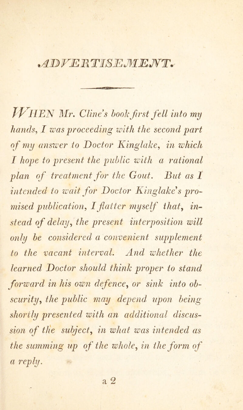 *AD VER TISEMEJVT* JP HEN Mr. Clines book first fell into my hands, I was proceeding with the second part of my answer to Doctor Kinglake, in which I hope to present the public with a rational plan of treatment for the Gout. But as 1 intended to wait for Doctor Kinglake's pro- mised publication? I flatter myself that, in- stead of delay, the present interposition will only be considered a convenient supplement to the vacant interval. And whether the learned Doctor should think proper to stand forward in his own defence, or sink into ob- scurity, the public may depend, upon being shortly presented with an additional discus- sion of the subject, in what was intended as the summing up of the whole, in the form of a reply.