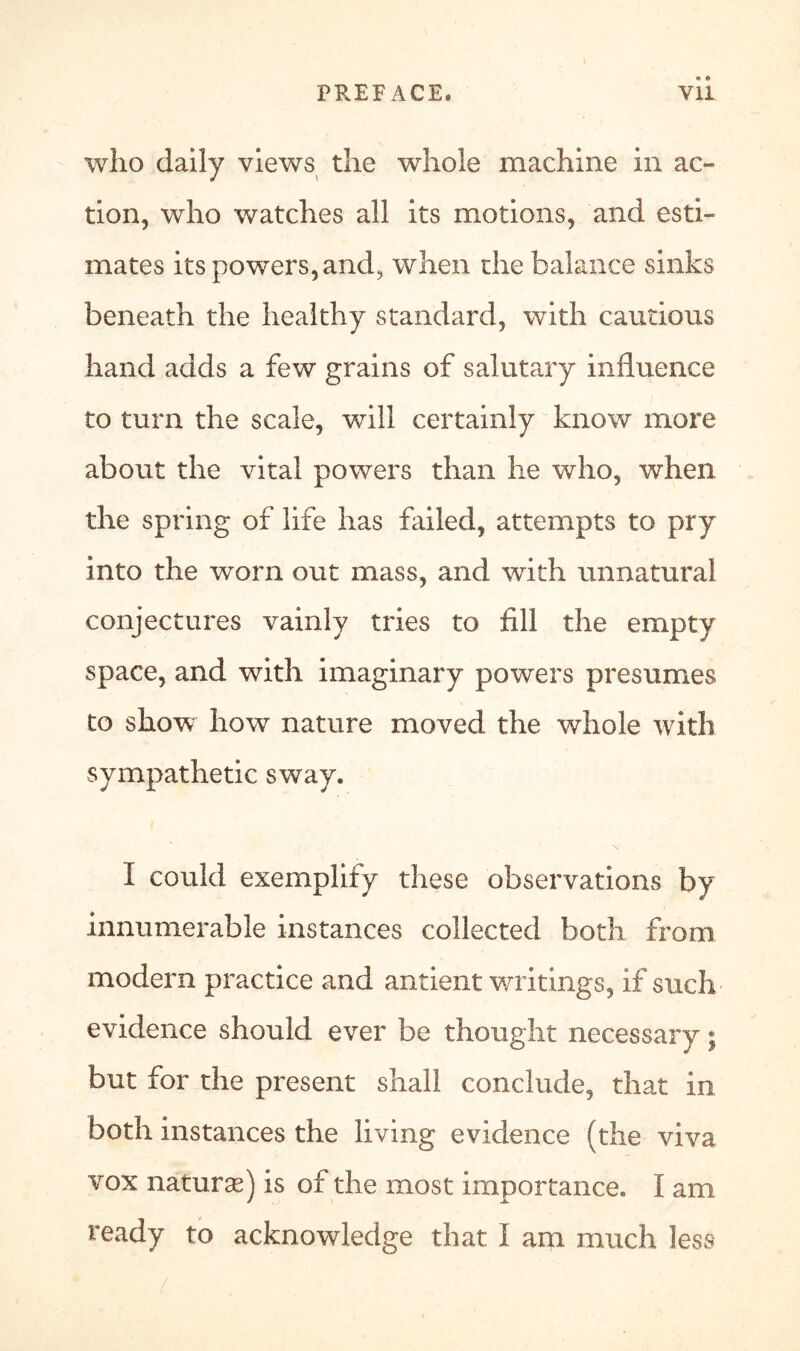 who daily views the whole machine in ac- tion, who watches all its motions, and esti- mates its powers, and, when the balance sinks beneath the healthy standard, with cautious hand adds a few grains of salutary influence to turn the scale, will certainly know more about the vital powers than he who, when the spring of life has failed, attempts to pry into the worn out mass, and with unnatural conjectures vainly tries to fill the empty space, and with imaginary powers presumes to show how nature moved the whole with sympathetic sway. I could exemplify these observations by innumerable instances collected both from modern practice and antient writings, if such evidence should ever be thought necessary; but for the present shall conclude, that in both instances the living evidence (the viva vox nature) is of the most importance. I am ready to acknowledge that I am much less /