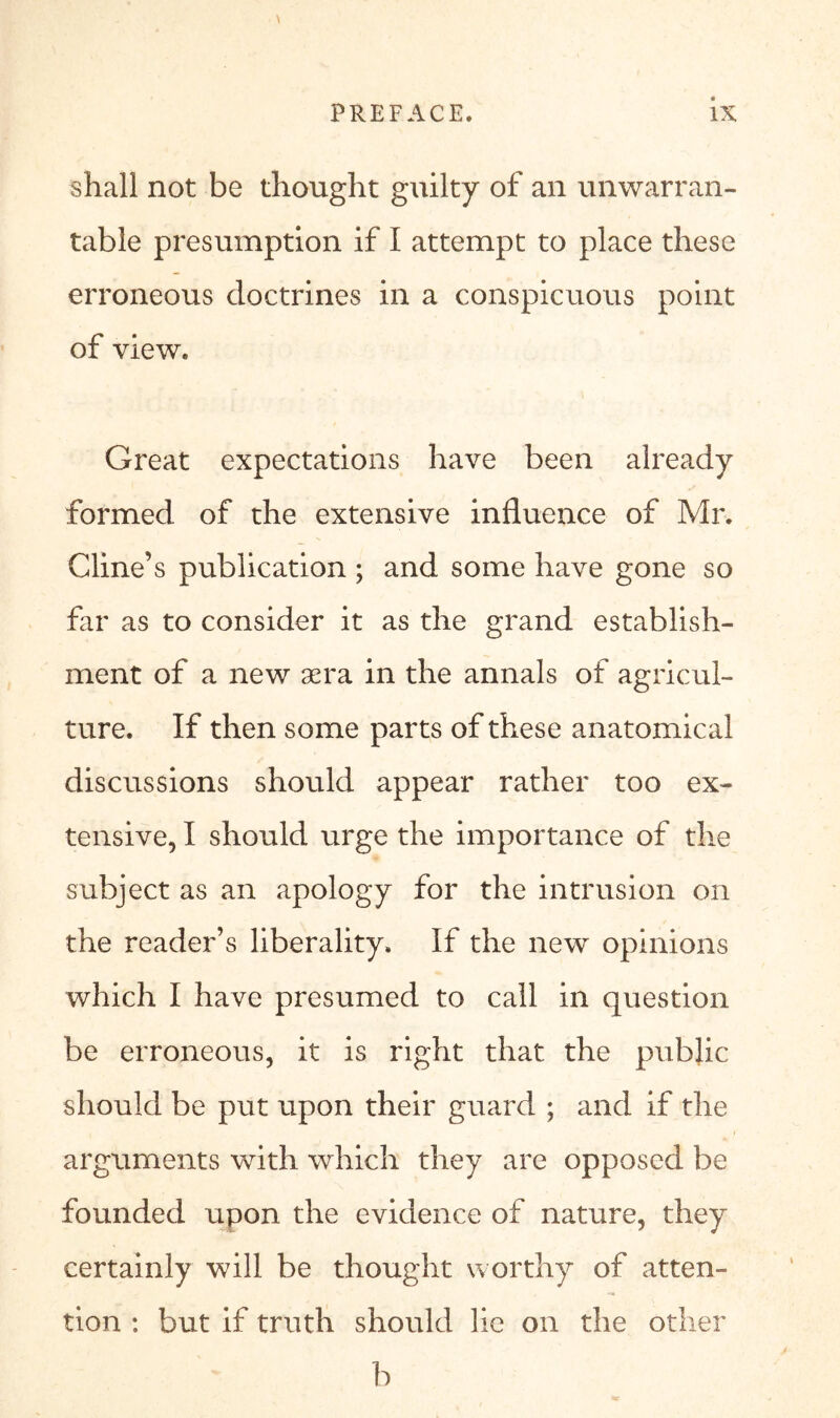 \ shall not be thought guilty of an unwarran- table presumption if I attempt to place these erroneous doctrines in a conspicuous point of view. Great expectations have been already formed of the extensive influence of Mr. Cline’s publication ; and some have gone so far as to consider it as the grand establish- ment of a new aera in the annals of agricul- ture. If then some parts of these anatomical discussions should appear rather too ex- tensive, I should urge the importance of the subject as an apology for the intrusion on the reader’s liberality. If the new opinions which I have presumed to call in question be erroneous, it is right that the public should be put upon their guard ; and if the arguments with which they are opposed be founded upon the evidence of nature, they certainly will be thought worthy of atten- tion : but if truth should lie on the other b