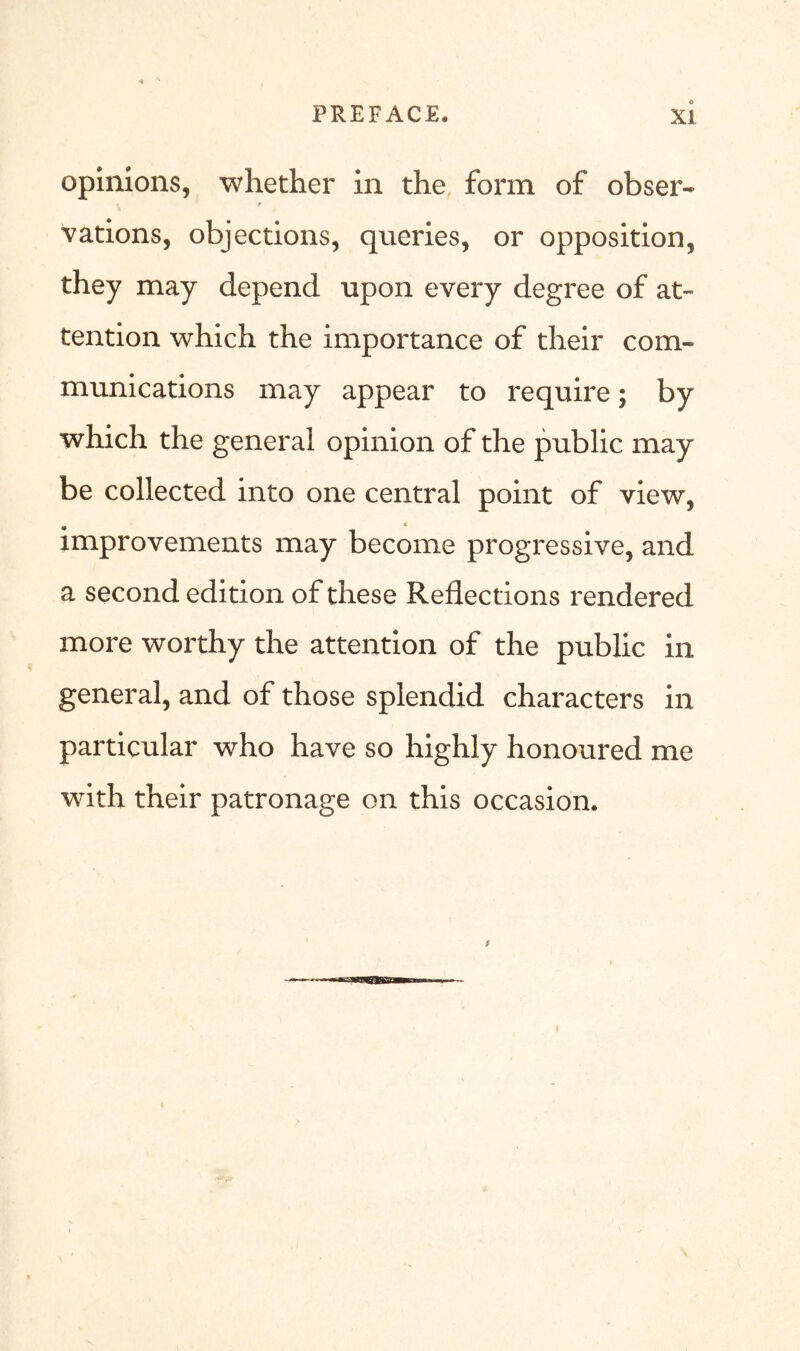 opinions, whether in the form of obser- vations, objections, queries, or opposition, they may depend upon every degree of at- tention which the importance of their com- munications may appear to require; by which the general opinion of the public may be collected into one central point of view, • * # improvements may become progressive, and a second edition of these Reflections rendered more worthy the attention of the public in general, and of those splendid characters in particular who have so highly honoured me with their patronage on this occasion.