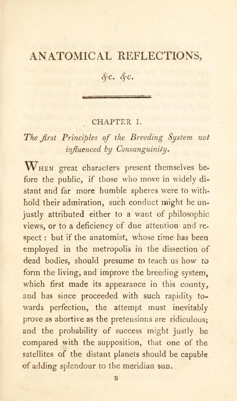 ANATOMICAL REFLECTIONS, 8fC« SfC, CHAPTER I. •v The first Principles of the Breeding System not influenced by Consanguinity. When great characters present themselves be- fore the public, if those who move in widely di- stant and far more humble spheres were to with- hold their admiration, such conduct might be un- justly attributed either to a want of philosophic views, or to a deficiency of due attention and re- spect : but if the anatomist, whose time has been employed in the metropolis in the dissection of dead bodies, should presume to teach us how to form the living, and improve the breeding system, which first made its appearance in this county, and has since proceeded with such rapidity to- wards perfection, the attempt must inevitably prove as abortive as the pretensions are ridiculous; and the probability of success might justly be compared with the supposition, that one of the satellites of the distant planets should be capable of adding splendour to the meridian sun,