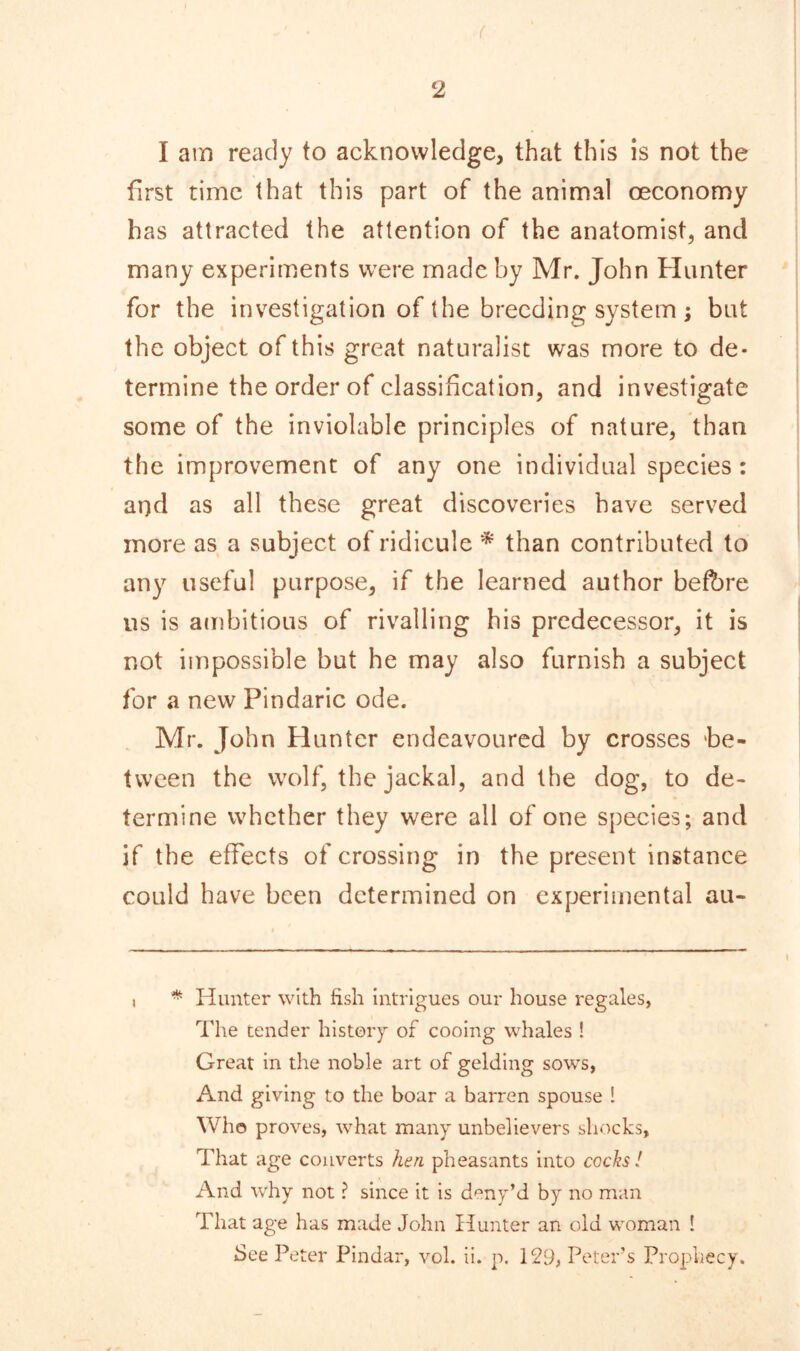 I am ready to acknowledge, that this is not the first time that this part of the animal ceconomy has attracted the attention of the anatomist, and many experiments were made by Mr. John Hunter for the investigation of the breeding system ; but the object of this great naturalist was more to de- termine the order of classification, and investigate some of the inviolable principles of nature, than the improvement of any one individual species: and as all these great discoveries have served more as a subject of ridicule * than contributed to any useful purpose, if the learned author before us is ambitious of rivalling his predecessor, it is not impossible but he may also furnish a subject for a new Pindaric ode. Mr. John Hunter endeavoured by crosses 'be- tween the wolf, the jackal, and the dog, to de- termine whether they were all of one species; and if the effects of crossing in the present instance could have been determined on experimental au- * Hunter with fish intrigues our house regales, The tender history of cooing whales ! Great in the noble art of gelding sows, And giving to the boar a barren spouse I Who proves, what many unbelievers shocks, That age converts hen pheasants into cocks! And why not ? since it is deny’d by no man That age has made John Hunter an old woman 1 See Peter Pindar, vol. ii. p. 129, Peter’s Prophecy.