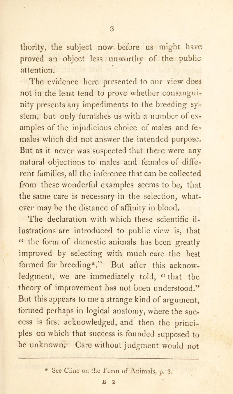 thority, the subject now before us might have proved an object less unworthy of the public 0 attention. The evidence here presented to our view does not in the least tend to prove whether consangui- nity presents any impediments to the breeding sy- stem, but only furnishes us with a number of ex- amples of the injudicious choice of males and fe- males which did not answer the intended purpose. But as it never was suspected that there were any natural objections to males and females of diffe- rent families, all the inference that can be collected from these wonderful examples seems to be, that the same care is necessary in the selection, what- ever may be the distance of affinity in blood. The declaration with which these scientific il- lustrations are introduced to public view is, that “ the form of domestic animals has been greatly improved by selecting with much care the best formed for breeding*.” But after this acknow- ledgment, we are immediately told, f£ that the theory of improvement has not been understood.’' But this appears to me a strange kind of argument, formed perhaps in logical anatomy, where the suc- cess is first acknowledged, and then the princi- ples on which that success is founded supposed to be unknown. Care without judgment would not * See Cline on the Form of Animals, p. 3. b a