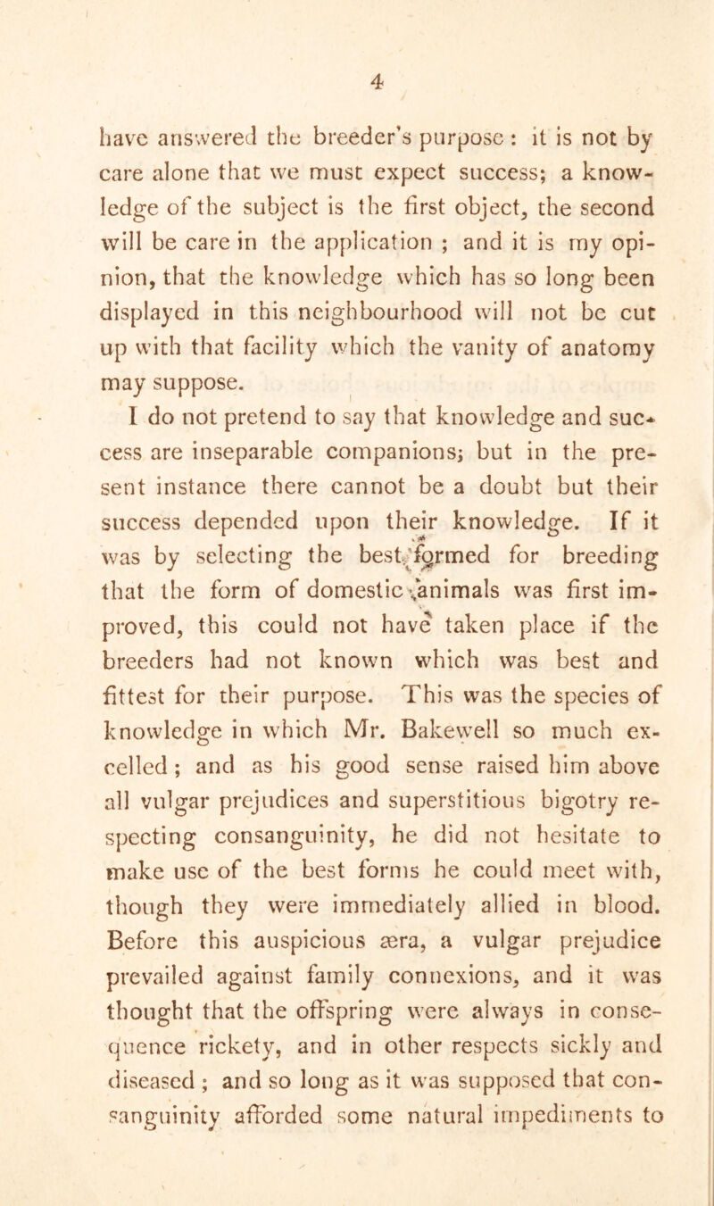 have answered the breeder’s purpose : it is not by care alone that we must expect success; a know- ledge of the subject is the first object, the second will be care in the application ; and it is my opi- nion, that the knowledge which has so long been displayed in this neighbourhood will not be cut up with that facility which the vanity of anatomy may suppose. I do not pretend to say that knowledge and sue* cess are inseparable companions; but in the pre- sent instance there cannot be a doubt but their success depended upon their knowledge. If it t iti was by selecting the best, farmed for breeding that the form of domestic ^animals was first im- proved, this could not have taken place if the breeders had not known which was best and fittest for their purpose. This was the species of knowledge in which Mr. Bakewell so much ex- celled ; and as his good sense raised him above all vulgar prejudices and superstitious bigotry re- specting consanguinity, he did not hesitate to make use of the best forms he could meet with, though they were immediately allied in blood. Before this auspicious tera, a vulgar prejudice prevailed against family connexions, and it was thought that the offspring were always in conse- quence rickety, and in other respects sickly and diseased ; and so long as it was supposed that con- sanguinity afforded some natural impediments to
