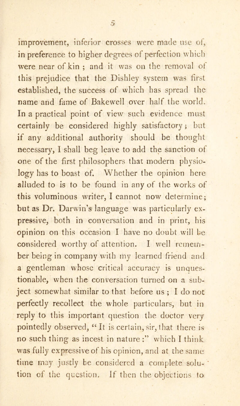 improvement, inferior crosses were made use of, in preference to higher degrees of perfection which were near of kin ; and it was on the removal of this prejudice that the Dishley system was first established, the success of which has spread the name and fame of Bakewell over half the world. In a practical point of view such evidence must certainly be considered highly satisfactory; but if any additional authority should be thought necessary, I shall beg leave to add the sanction of one of the first philosophers that modern physio- logy has to boast of. Whether the opinion here alluded to is to be found in any of the works of this voluminous writer, I cannot now determine; but as Dr. Darwin’s language was particularly ex- pressive, both in conversation and in print, his opinion on this occasion I have no doubt will be considered worthy of attention. I well remem- ber being in company with my learned friend and a gentleman whose critical accuracy is unques- tionable, when the conversation turned on a sub- ject somewhat similar to that before us ; I do not perfectly recollect the whole particulars, but in reply to this important question the doctor very pointedly observed, “It is certain,sir, that there is no such thing as incest in nature which I think was fully expressive of his opinion, and at the same time may justly be considered a complete solu- tion of the question. If then the objections to