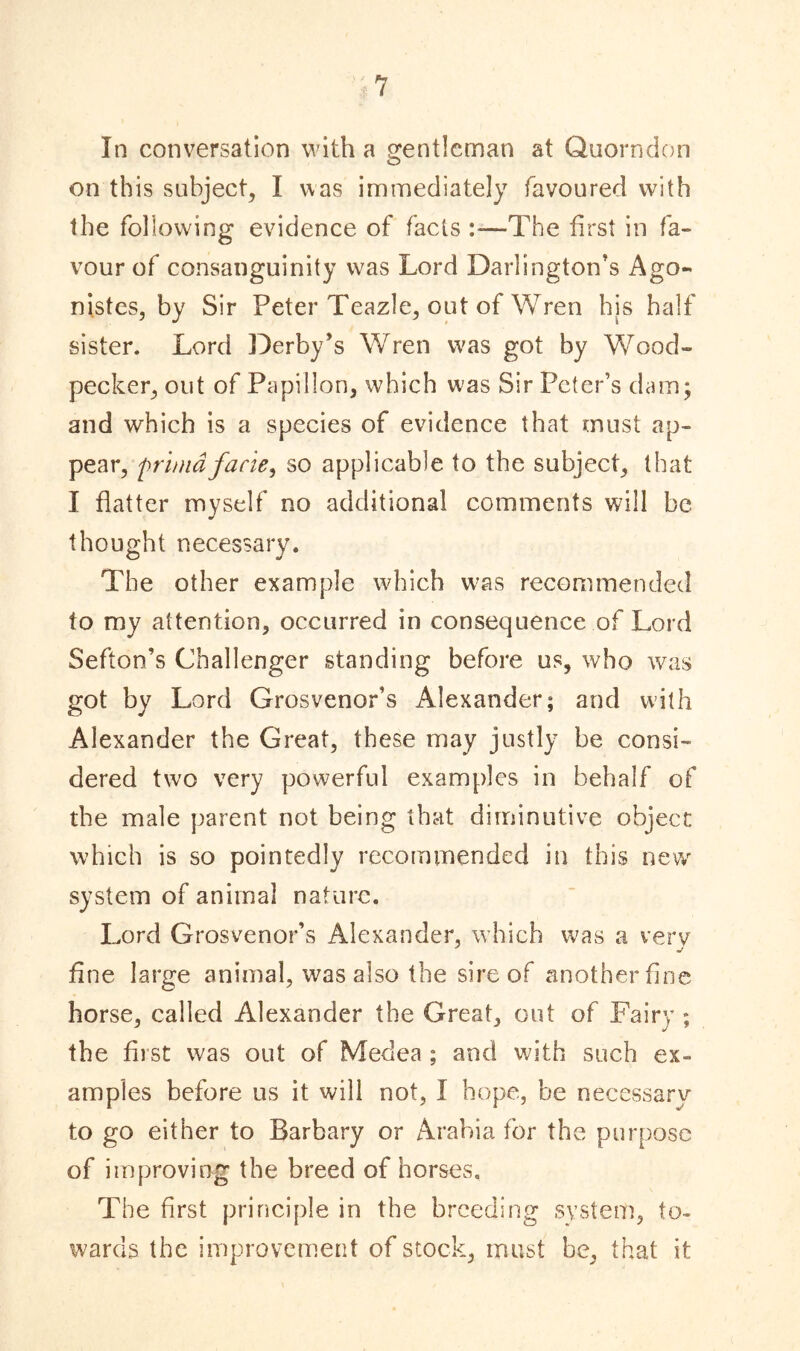 In conversation with a gentleman at Quorndon on this subject, I was immediately favoured with the following evidence of facts —The first in fa- vour of consanguinity was Lord Darlington’s Ago- nistcs, by Sir Peter Teazle, out of Wren his half sister. Lord Derby’s Wren was got by Wood- pecker, out of Papillon, which was Sir Peter’s dam; and which is a species of evidence that must ap- pear, >prundfacie, so applicable to the subject, that I flatter myself no additional comments will be thought necessary. The other example which was recommended to my attention, occurred in consequence of Lord Sefton’s Challenger standing before us, who was got by Lord Grosvenor’s Alexander; and with Alexander the Great, these may justly be consi- dered two very powerful examples in behalf of the male parent not being that diminutive object which is so pointedly recommended in this new system of animal nature. Lord Grosvenor’s Alexander, which was a verv fine large animal, was also the sire of another fine horse, called Alexander the Great, out of Fairy ; the first was out of Medea ; and with such ex- amples before us it will not, I hope, be necessary to go either to Barbary or Arabia for the purpose of improving the breed of horses. The first principle in the breeding system, to- wards the improvement of stock, must be, that it