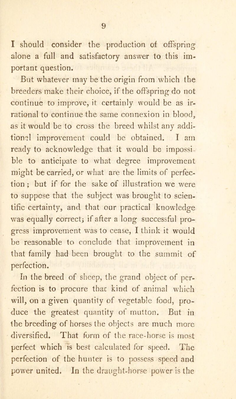 I should consider the production of offspring alone a full and satisfactory answer to this im- portant question. But whatever may be the origin from which the breeders make their choice, if the offspring do not continue to improve, it certainly would be as ir- rational to continue the same connexion in blood, as it would be to cross the breed whilst any addi- tional improvement could be obtained. I am ready to acknowledge that it would be impossi- ble to anticipate to what degree improvement might be carried, or what are the limits of perfec- tion ; but if for the sake of illustration we were to suppose that the subject was brought to scien- tific certainty, and that our practical knowledge was equally correct; if after a long successful pro- gress improvement was to cease, I think it would be reasonable to conclude that improvement in that family had been brought to the summit of perfection. In the breed of sheep, the grand object of per- fection is to procure that kind of animal which will, on a given quantity of vegetable food, pro- duce the greatest quantity of mutton. But in the breeding of horses the objects are much more diversified. That form of the race-horse is most perfect which is best calculated for speed. The perfection of the hunter is to possess speed and power united. In the draught-horse power is the