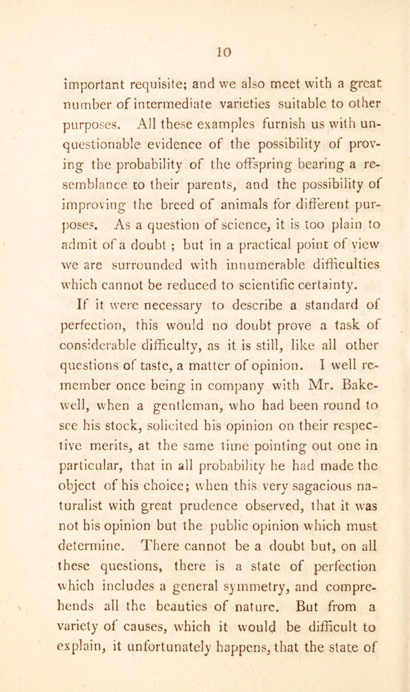 important requisite; and we also meet with a great number of intermediate varieties suitable to other purposes. All these examples furnish us with un- questionable evidence of the possibility ot prov- ing the probability of the offspring bearing a re- semblance to their parents, and the possibility of improving the breed of animals for different pur- poses. As a question of science, it is too plain to admit of a doubt ; but in a practical point of view we are surrounded with innumerable difficulties which cannot be reduced to scientific certainty. If it were necessary to describe a standard of perfection, this would no doubt prove a task of considerable difficulty, as it is still, like all other questions of taste, a matter of opinion. I well re- member once being in company with Mr. Bake- well, when a gentleman, who had been round to see his stock, solicited his opinion on their respec- tive merits, at the same time pointing out one in particular, that in ail probability he had made the object of his choice; when this very sagacious na- turalist with great prudence observed, that it was not his opinion but the public opinion which must determine. There cannot be a doubt but, on all these questions, there is a state of perfection which includes a general symmetry, and compre- hends all the beauties of nature. But from a variety of causes, which it would be difficult to explain, it unfortunately happens, that the state of