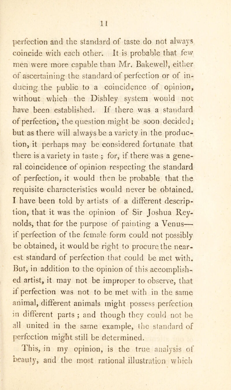 perfection and the standard of taste do not always coincide with each other. It is probable that few men were more capable than Mr. Bakewell, either of ascertaining the standard of perfection or of in- ducing the public to a coincidence of opinion, without which the Dishley system would not have been established. If there was a standard of perfection, the question might be soon decided; but as there will always be a variety in the produc- tion, it perhaps may be considered fortunate that there is a variety in taste ; for, if there was a gene- ral coincidence of opinion respecting the standard of perfection, it would then he probable that the requisite characteristics would never be obtained. I have been told by artists of a different descrip- tion, that it was the opinion of Sir Joshua Rey- nolds, that for the purpose of painting a Venus-— if perfection of the female form could not possibly be obtained, it would be right to procure the near- est standard of perfection that could be met with. But, in addition to the opinion of this accomplish- ed artist, it may not be improper to observe, that it perfection was not to be met with in the same animal, different animals might possess perfection in different parts ; and though they could not be all united in the same example, the standard of perfection might still be determined. This, in my opinion, is the true analysis of beauty, and the most rational illustration which