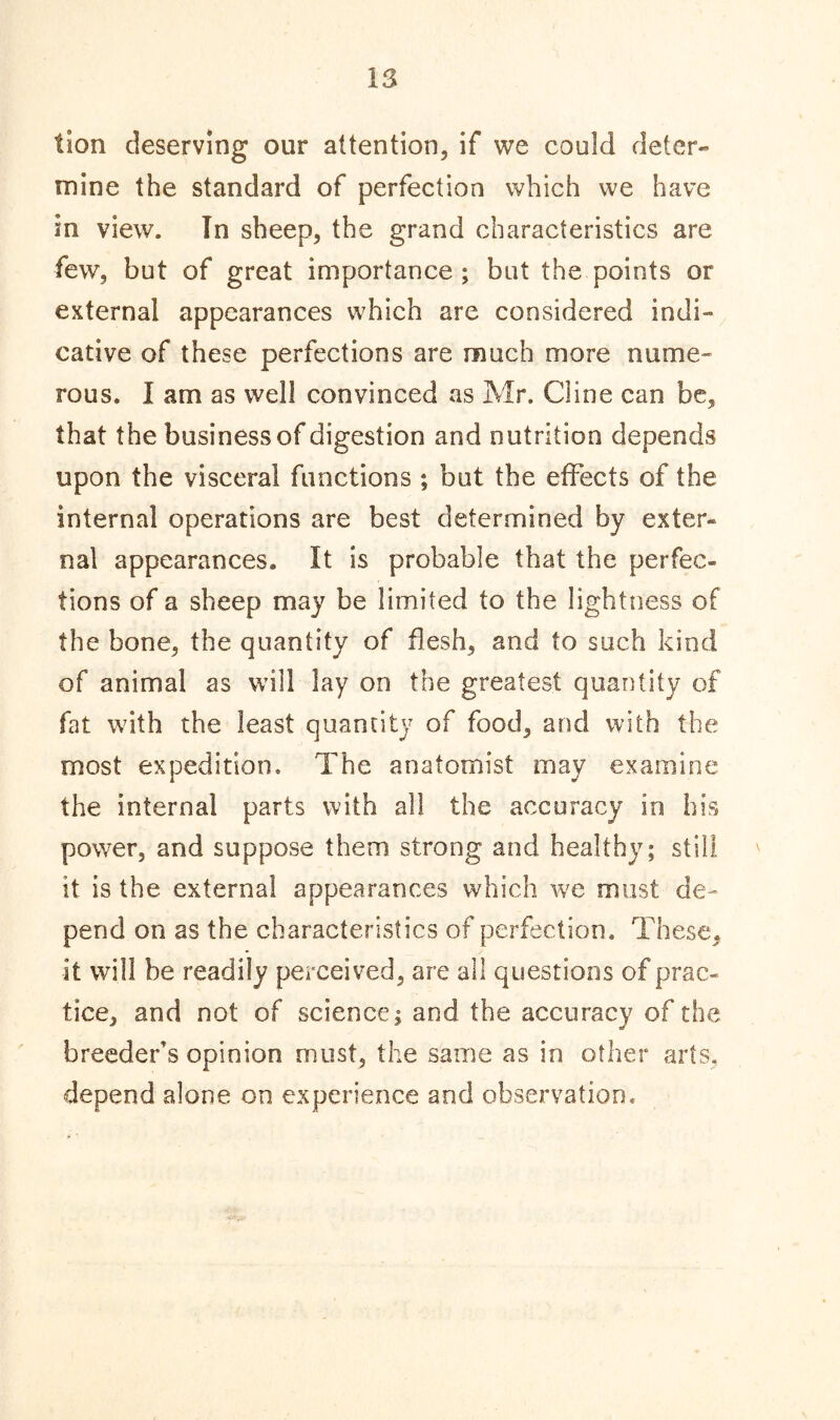 lion deserving our attention, if we could deter- mine the standard of perfection which we have in view. In sheep, the grand characteristics are few, but of great importance; but the points or external appearances which are considered indi- cative of these perfections are much more nume- rous. I am as well convinced as Mr. Cline can be, that the business of digestion and nutrition depends upon the visceral functions ; but the effects of the internal operations are best determined by exter- nal appearances. It is probable that the perfec- tions of a sheep may be limited to the lightness of the bone, the quantity of flesh, and to such kind of animal as will lay on the greatest quantity of fat with the least quantity of food, and with the most expedition. The anatomist may examine the internal parts with all the accuracy in his power, and suppose them strong and healthy; still it is the external appearances which we must de- pend on as the characteristics of perfection. These, it will he readily perceived, are all questions of prac- tice, and not of science; and the accuracy of the breeder’s opinion must, the same as in other arts, depend alone on experience and observation.
