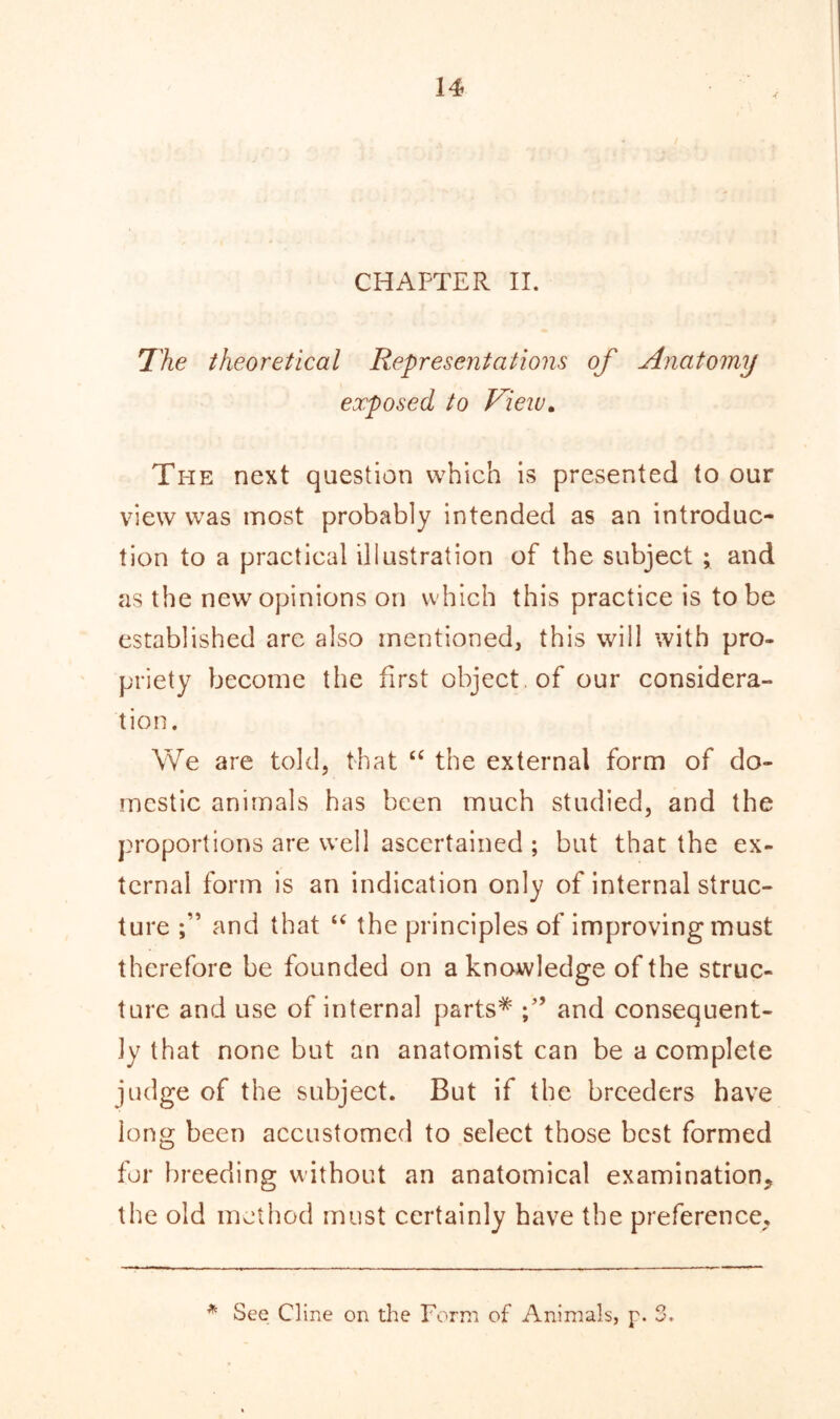 CHAPTER II. The theoretical Representations of Anatomy exposed to View. The next question which is presented to our view was most probably intended as an introduc- tion to a practical illustration of the subject ; and as the new opinions on which this practice is to be established are also mentioned, this will with pro- priety become the first object of our considera- tion. We are told, that “ the external form of do- mestic animals has been much studied, and the proportions are well ascertained ; but that the ex- ternal form is an indication only of internal struc- ture and that “ the principles of improving must therefore be founded on a knowledge of the struc- ture and use of internal parts* and consequent- ly that none but an anatomist can be a complete judge of the subject. But if the breeders have long been accustomed to select those best formed for breeding without an anatomical examination, the old method must certainly have the preference. * See Cline on the Form of Animals, p. 3.