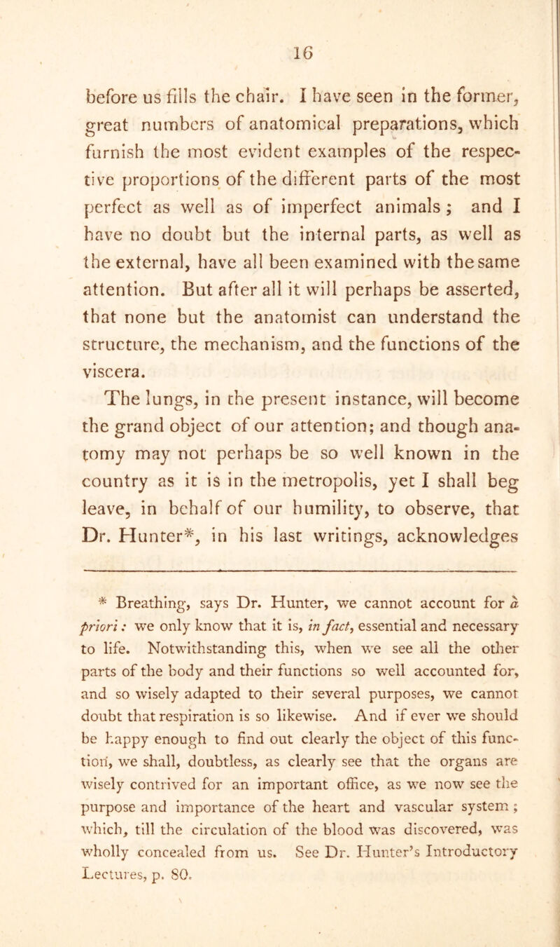 before us fills the chair. I have seen in the former, great numbers of anatomical preparations, which furnish the most evident examples of the respec- tive proportions of the different parts of the most perfect as well as of imperfect animals; and I have no doubt but the internal parts, as well as the external, have all been examined with the same attention. But after all it will perhaps be asserted, that none but the anatomist can understand the structure, the mechanism, and the functions of the viscera. The lungs, in the present instance, will become the grand object of our attention; and though ana- tomy may not perhaps be so well known in the country as it is in the metropolis, yet I shall beg leave, in behalf of our humility, to observe, that Dr. Hunter*, in his last writings, acknowledges * Breathing, says Dr. Hunter, we cannot account for a priori: we only know that it is, in fact, essential and necessary to life. Notwithstanding this, when we see all the other parts of the body and their functions so well accounted for, and so wisely adapted to their several purposes, we cannot doubt that respiration is so likewise. And if ever we should be happy enough to find out clearly the object of this func- tion, we shall, doubtless, as clearly see that the organs are wisely contrived for an important office, as we now see the purpose and importance of the heart and vascular system ; which, till the circulation of the blood was discovered, was wholly concealed from us. See Dr. Hunter’s Introductory Lectures, p. 80.