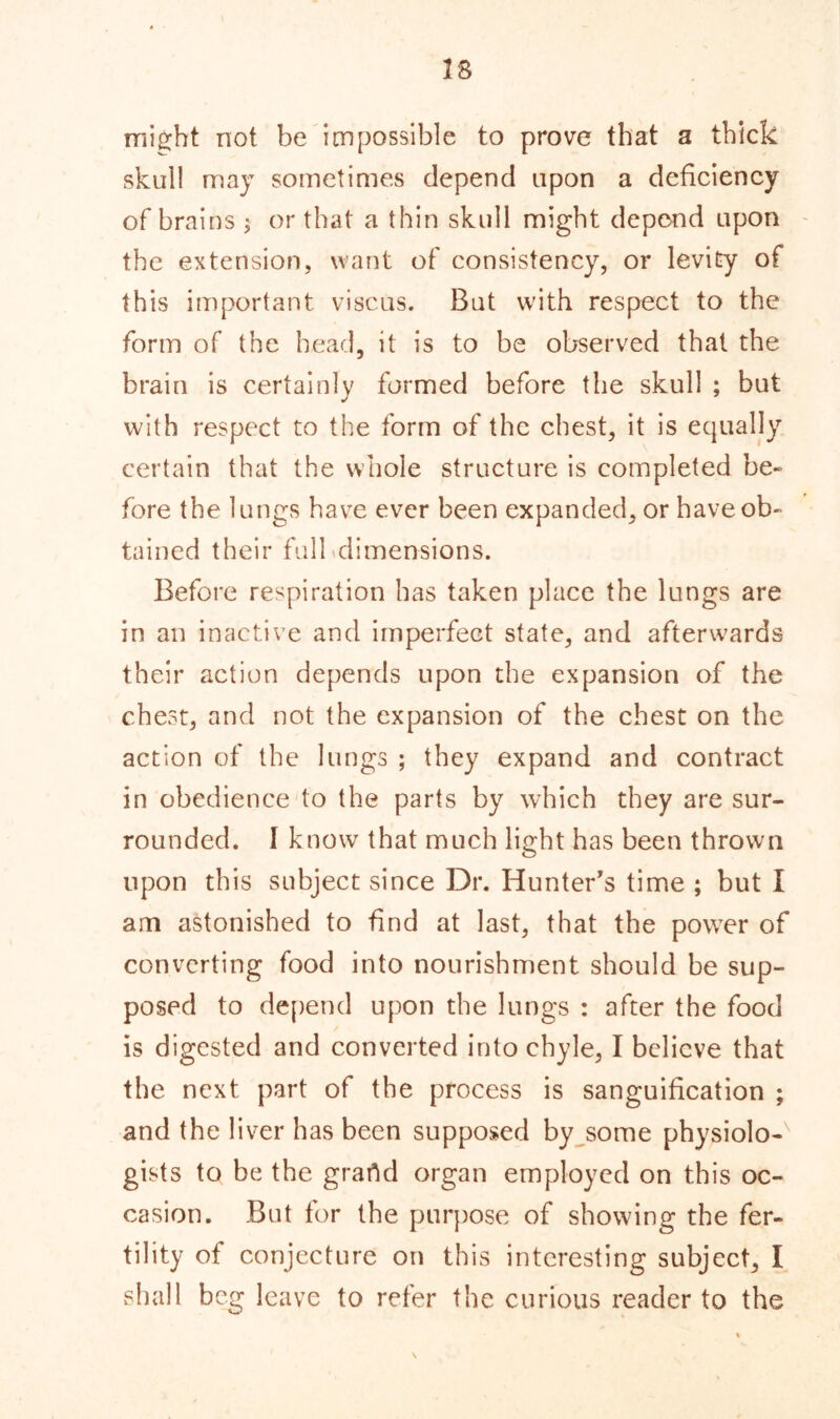 28 might not be impossible to prove that a thick skull may sometimes depend upon a deficiency of brains ; or that a thin skull might depend upon the extension, want of consistency, or levity of this important viscus. But with respect to the form of the head, it is to be observed that the brain is certainly formed before the skull ; but with respect to the form of the chest, it is equally certain that the whole structure is completed be- fore the lungs have ever been expanded, or have ob- tained their full dimensions. Before respiration has taken place the lungs are in an inactive and imperfect state, and afterwards their action depends upon the expansion of the chest, and not the expansion of the chest on the action of the lungs ; they expand and contract in obedience to the parts by which they are sur- rounded. I know that much light has been thrown upon this subject since Dr. Hunter’s time ; but I am astonished to find at last, that the power of converting food into nourishment should be sup- posed to depend upon the lungs : after the food is digested and converted into chyle, I believe that the next part of the process is sanguification ; and the liver has been supposed by some physiolo-' gists to be the grartd organ employed on this oc- casion. But for the purpose of showing the fer- tility of conjecture on this interesting subject, I shall beg leave to refer the curious reader to the