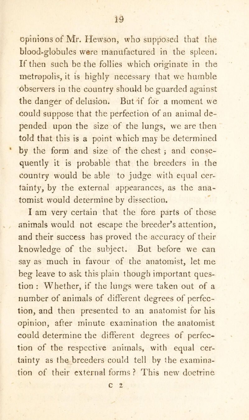 opinions of Mr. Hew son, who supposed that the blood-globules were manufactured in the spleen. If then such be the follies which originate in the metropolis, it is highly necessary that we humble observers in the country should be guarded against the danger of delusion. But if for a moment we could suppose that the perfection of an animal de- pended upon the size of the lungs, we are then told that this is a point which may be determined ' by the form and size of the chest ; and conse- quently it is probable that the breeders in the country would be able to judge with equal cer- tainty, by the external appearances, as the ana- tomist would determine by dissection. I am very certain that the fore parts of those animals would not escape the breeder’s attention, and their success has proved the accuracy of their knowledge of the subject. But before we can say as much in favour of the anatomist, let me beg leave to ask this plain though important ques- tion : Whether, if the lungs were taken out of a number of animals of different degrees of perfec- tion, and then presented to an anatomist for his opinion, after minute examination the anatomist could determine the different degrees of perfec- tion of the respective animals, with equal cer- tainty as the breeders could tell by the examina- tion of their external forms ? This new doctrine c i