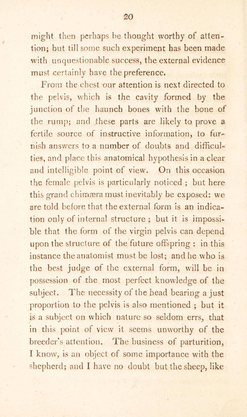 \ might then perhaps he thought worthy of atten- tion; but till some such experiment has been made with unquestionable success, the external evidence must certainly have the preference. From the chest our attention is next directed to the pelvis, which is the cavity formed by the junction of the haunch bones with the bone of the rump; and these parts are likely to prove a fertile source of instructive information* to fur- nish answers to a number of doubts and difficul- ties, and place this anatomical hypothesis in a clear and intelligible point of view. On this occasion the female pelvis is particularly noticed ; but here this grand ehimaera must inevitably be exposed: we are told before that the external form is an indica- tion only of internal structure; but it is impossi- ble that the form of the virgin pelvis can depend upon the structure of the future offspring : in this instance the anatomist must be lost; and he who is the best judge of the external form, will be in possession of the most perfect knowledge of the subject. The necessity of the head bearing a just proportion to the pelvis is also mentioned ; but it is a subject on which nature so seldom errs, that in this point of view it seems unworthy of the breeder’s attention. The business of parturition, I know, is an object of some importance with the shepherd; and I have no doubt but the sheep, like