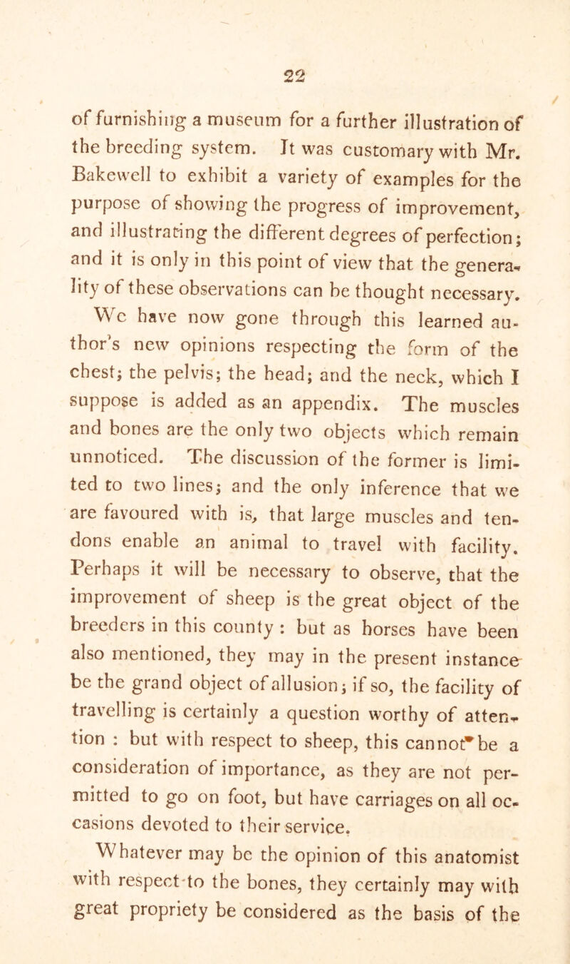 of furnishing a museum for a further illustration of the breeding system. Jt was customary with Mr. Bakewell to exhibit a variety of examples for the purpose of showing the progress of improvement, and illustrating the different degrees of perfection; and it is only in this point of view that the genera- lity of these observations can be thought necessary. We have now gone through this learned au- thor’s new opinions respecting the form of the chest; the pelvis; the head; and the neck, which I suppose is added as an appendix. The muscles and bones are the only two objects which remain unnoticed. The discussion of the former is limi- ted to two lines; and the only inference that we are favoured with is, that large muscles and ten- dons enable an animal to travel with facility. Perhaps it will be necessary to observe, that the improvement of sheep is the great object of the breeders in this county : but as horses have been also mentioned, they may in the present instance be the grand object of allusion; if so, the facility of travelling is certainly a question worthy of atten- tion : but with respect to sheep, this cannot*be a consideration of importance, as they are not per- mitted to go on foot, but have carriages on all oc- casions devoted to their service. Whatever may be the opinion of this anatomist with respect'to the bones, they certainly may with great propriety be considered as the basis of the