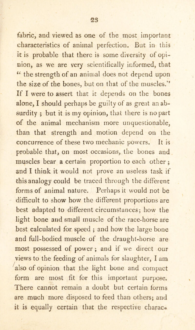 fabric, and viewed as one of the most important characteristics of animal perfection. Bat in this it is probable that there is some diversity of opi- nion, as we are very scientifically informed, that “ the strength of an animal does not depend upon the size of the bones, but on that of the muscles.” If I were to assert that it depends on the bones alone, I should perhaps be guilty of as great an ab- surdity ; but it is my opinion, that there is no part of the animal mechanism more unquestionable, than that strength and motion depend on the concurrence of these two mechanic powers. It is probable that, on most occasions, the bones and muscles bear a certain proportion to each other ; and I think it would not prove an useless task if this analogy could be traced through the different forms of animal nature. Perhaps it would not be difficult to show bow the different proportions are best adapted to different circumstances; how the light bone and small muscle of the race-horse are best calculated for speed ; and how the large bone and full-bodied muscle of the draught-horse are most possessed of power ; and if we direct our views to the feeding of animals for slaughter, I am also of opinion that the light bone and compact form are most fit for this important purpose. There cannot remain a doubt but certain forms are much more disposed to feed than others; and if is equally certain that the respective charac*