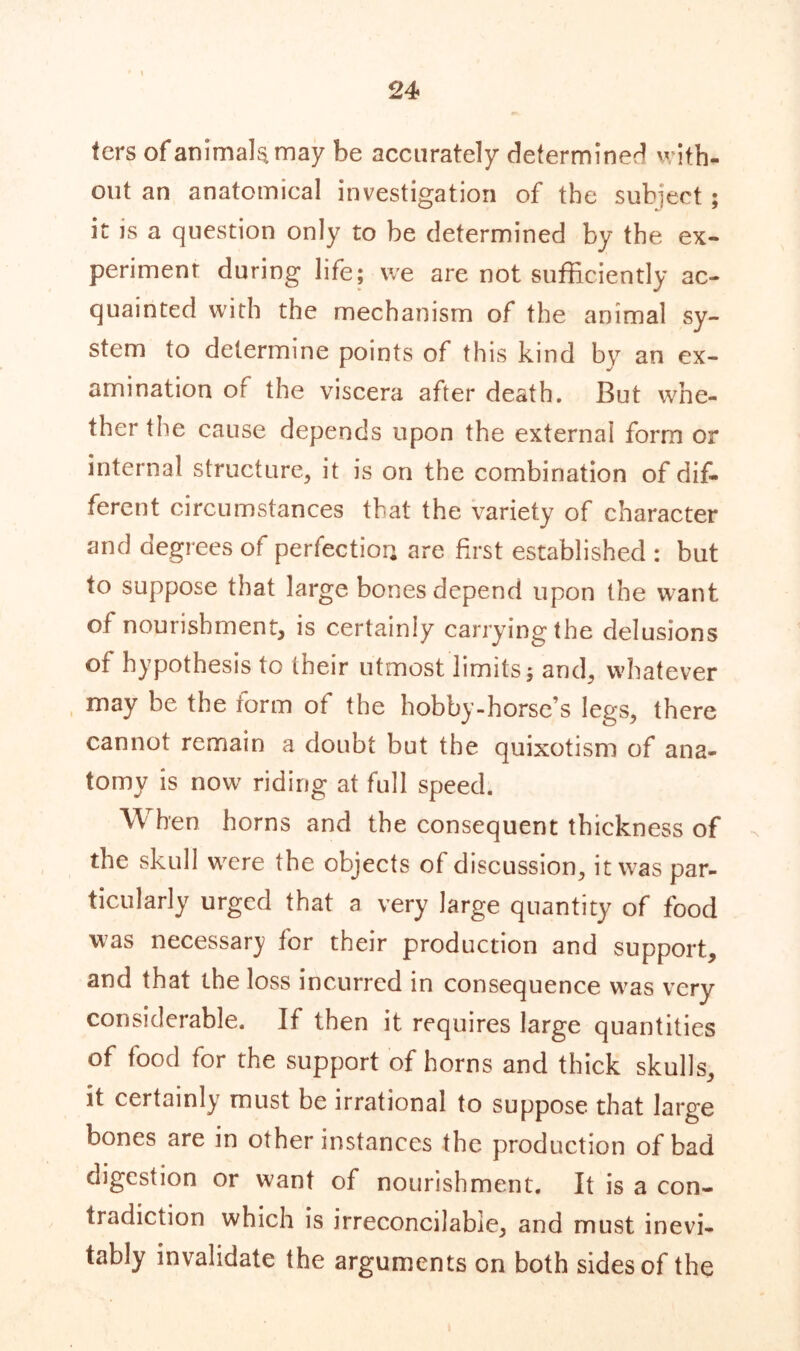 fers of animals may be accurately determiner! with., out an anatomical investigation of the subject ; it is a question only to be determined by the ex- periment during life; we are not sufficiently ac- quainted with the mechanism of the animal sy- stem to determine points of this kind by an ex- amination of the viscera after death. But whe- ther the cause depends upon the external form or internal structure, it is on the combination of dif- ferent circumstances that the variety of character and degrees of perfection are first established : but to suppose that large bones depend upon the want of nourishment, is certainly carrying the delusions of hypothesis to their utmost limits; and, whatever may be the form of the hobby-horse’s legs, there cannot remain a doubt but the quixotism of ana- tomy is now riding at full speed. When horns and the consequent thickness of the skull wrere the objects of discussion, it w-as par- ticularly urged that a very large quantity of food was necessary for their production and support, and that the loss incurred in consequence w^as very considerable. If then it requires large quantities of food for the support of horns and thick skulls, it certainly must be irrational to suppose that large bones are in other instances the production of bad digestion or want of nourishment. It is a con- tradiction which is irreconcilable, and must inevi- tably invalidate the arguments on both sides of the