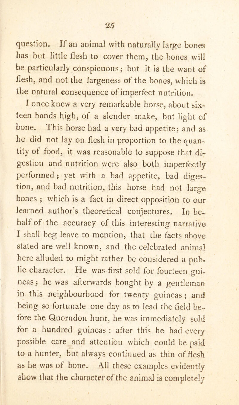 question. It an animal with naturally large bones has but little flesh to cover them, the bones will be particularly conspicuous; but it is the want of flesh, and not the largeness of the bones, which is the natural consequence of imperfect nutrition. I once knew a very remarkable horse, about six- teen hands high, of a slender make, but light of bone. This horse had a very bad appetite; and as he did not lay on flesh in proportion to the quan- tity of food, it was reasonable to suppose that di- gestion and nutrition were also both imperfectly performed ; yet with a bad appetite, bad diges- tion, and bad nutrition, this horse had not large bones ; which is a fact in direct opposition to our learned author’s theoretical conjectures. In be- half of the accuracy of this interesting narrative I shall beg leave to mention, that the facts above stated are well known, and the celebrated animal here alluded to might rather be considered a pub- lic character. He was first sold for fourteen gui- neas; he was afterwards bought by a gentleman in this neighbourhood for twenty guineas ; and being so fortunate one day as to lead the field be- fore the Quorndon hunt, he was immediately sold for a hundred guineas : after this he had every possible care and attention which could be paid to a hunter, but always continued as thin of flesh as he was of bone. All these examples evidently show that the character of the animal is completely