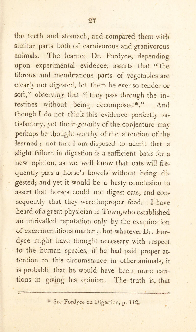 21 the teeth and stomach, and compared them with similar parts both of carnivorous and granivorous animals. The learned Dr. Fordyce, depending upon experimental evidence, asserts that “ the fibrous and membranous parts of vegetables are clearly not digested, let them be ever so tender or soft,’' observing that “ they pass through the in- testines without being decomposedVs And though I do not think this evidence perfectly sa- tisfactory, yet the ingenuity of the conjecture may perhaps be thought worthy of the attention of the learned ; not that I am disposed to admit that a slight failure in digestion is a sufficient basis for a new opinion, as we well know that oats will fre- quently pass a horse's bowels without being di- gested; and yet it would be a hasty conclusion to assert that horses could not digest oats, and con- sequently that they were improper food. I have heard of a great physician in Town,who established an unrivalled reputation only by the examination of excrementitious matter ; but whatever Dr. For- dyce might have thought necessary with respect to the human species, if he had paid proper at- tention to this circumstance in other animal's, it is probable that he would have been more cau- tious in giving his opinion. The truth is, that * See Fordyce on Digestion, ps 112.