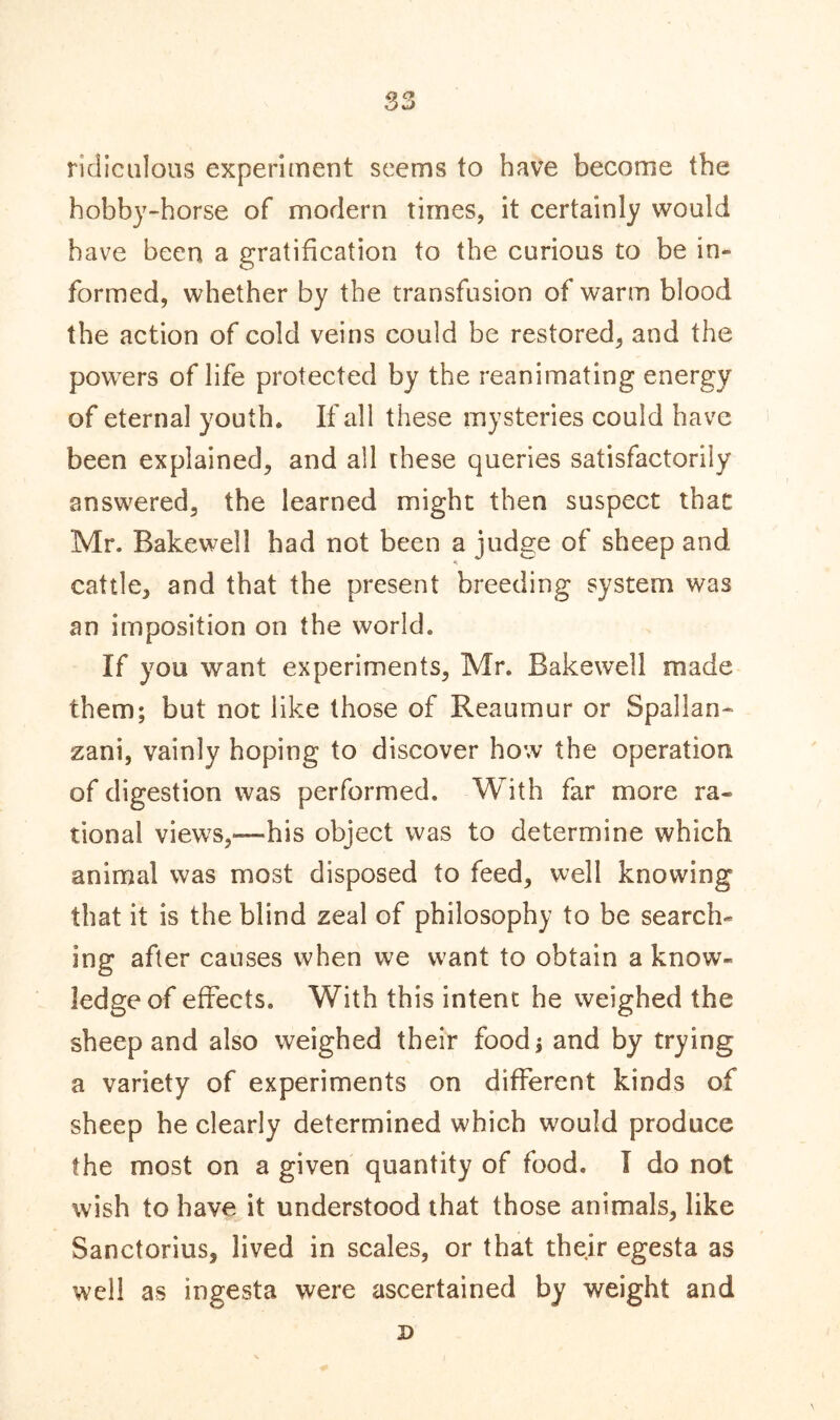 ridiculous experiment seems to have become the hobby-horse of modern times, it certainly would have been a gratification to the curious to be in- formed, whether by the transfusion of warm blood the action of cold veins could be restored, and the powers of life protected by the reanimating energy of eternal youth* If all these mysteries could have been explained, and all these queries satisfactorily answered, the learned might then suspect that Mr. Bakewell had not been a judge of sheep and * cattle, and that the present breeding system was an imposition on the world. If you want experiments, Mr. Bakewell made them; but not like those of Reaumur or Spallan- zani, vainly hoping to discover how the operation of digestion was performed. With far more ra- tional views,—his object was to determine which animal was most disposed to feed, well knowing that it is the blind zeal of philosophy to be search- ing after causes when we want to obtain a know- ledge of effects. With this intent he weighed the sheep and also weighed their food; and by trying a variety of experiments on different kinds of sheep he clearly determined which would produce the most on a given quantity of food. I do not wish to have it understood that those animals, like Sanctorius, lived in scales, or that their egesta as well as ingesta were ascertained by weight and D