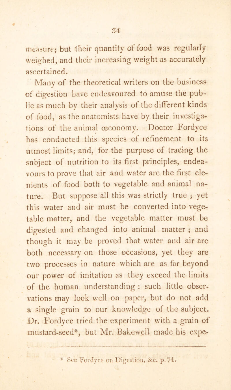 measure; but their quantity of food was regularly weighed, and their increasing weight as accurately ascertained. Many of the theoretical writers on the business of digestion have endeavoured to amuse the pub- lic as much by their analysis of the different kinds of food, as the anatomists have by their investiga- tions of the animal ceeonomy. Doctor Fordyce has conducted this species of refinement to its utmost limits; and, for the purpose of tracing the subject of nutrition to its first principles, endea- vours to prove that air and water are the first ele- ments of food both to vegetable and animal na- ture. But suppose all this was strictly true ; yet this water and air must be converted into vege- table matter, and the vegetable matter must be digested and changed into animal matter ; and though it may be proved that water and air are both necessary on those occasions, yet they are two processes in nature which are as far beyond our power of imitation as they exceed the limits of the human understanding : such little obser- vations may look well on paper, but do not add a single grain to our knowledge of the subject. Dr. Fordyce tried the experiment with a grain of mustard-seed*, but Mr. Bakewell made his expe- * See Fordyce on Digestion, See. p. 74?»