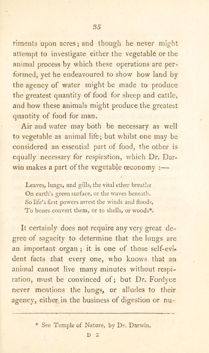 riments upon acres; and though he never might attempt to investigate either the vegetable or the animal process by which these operations are per- formed, yet he endeavoured to show how land by the agency of water might be made to produce the greatest quantity of food for sheep and cattle, and how these animals might produce the greatest quantity of food for man. Air and water may both be necessary as well to vegetable as animal life; but whilst one may be considered an essential part of food, the other is equally necessary for respiration, which Dr. Dar- win makes a part of the vegetable oeconomy Leaves, lungs, and gills, the vital ether breathe On earth’s green surface, or the waves beneath. So life’s first powers arrest the winds and floods, To bones convert them, or to shells, or woods*. It certainly does not require any very great de- gree of sagacity to determine that the lungs are an important organ ; it is one of those self-evi- dent facts that every one, who knows that an animal cannot live many minutes without respi- ration, must be convinced of; but Dr. Fordyce never mentions the lungs, or alludes to their agency, either in the business of digestion or nu- * See Temple of Nature, by Dr, Darwin, D 2