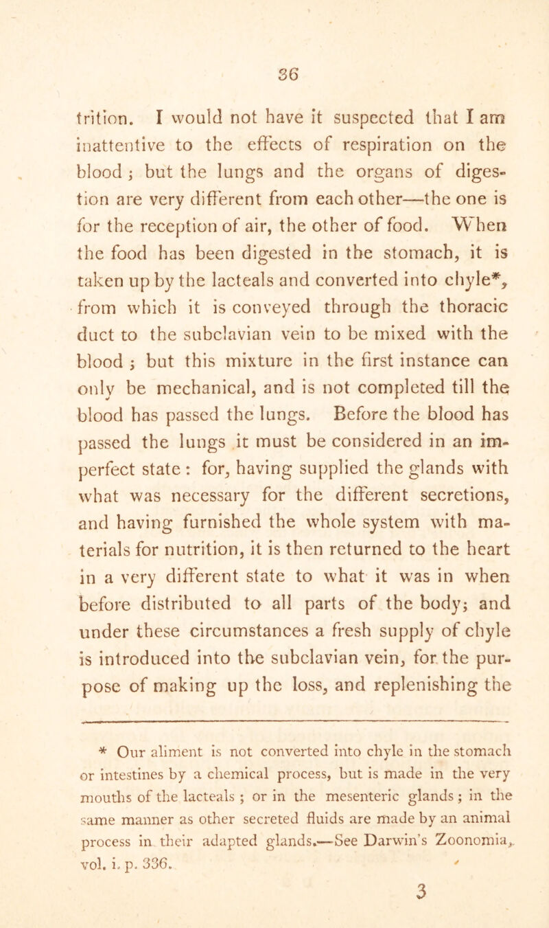 frition. I would not have it suspected that I arn inattentive to the effects of respiration on the blood ; but the lungs and the organs of diges- tion are very different from each other—the one is for the reception of air, the other of food. W hen the food has been digested in the stomach, it is taken up by the lacteals and converted into chyle*, from which it is conveyed through the thoracic duct to the subclavian vein to be mixed with the blood ; but this mixture in the first instance can only be mechanical, and is not completed till the blood has passed the lungs. Before the blood has passed the lungs it must be considered in an im- perfect state : for, having supplied the glands with what was necessary for the different secretions, and having furnished the whole system with ma- terials for nutrition, it is then returned to the heart in a very different state to what it was in when before distributed to all parts of the body; and under these circumstances a fresh supply of chyle is introduced into the subclavian vein, for the pur- pose of making up the loss, and replenishing the * Our aliment is not converted into chyle in the stomach or intestines by a chemical process, but is made in the very mouths of the lacteals ; or in the mesenteric glands ; in the same manner as other secreted fluids are made by an animal process in their adapted glands.—-See Darwin's Zoonomia,. vol. i. p. 336. ' 3