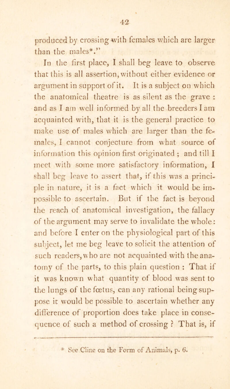 produced by crossing-with females which are larger than the males*.” In the first place, I shall beg leave to observe that this is all assertion, without either evidence or argument in support of it. It is a subject on which the anatomical theatre is as silent as the grave : and as I am well informed by all the breeders I am acquainted with, that it is the general practice to make use of males which are larger than the fe- males, I cannot conjecture from what source of information this opinion first originated ; and till I meet with some more satisfactory information, I shall beg leave to assert that, if this was a princi- ple in nature, it is a fact which it would be im- possible to ascertain. But if the fact is beyond the reach of anatomical investigation, the fallacy of the argument may serve to invalidate the whole: and before I enter on the physiological part of this subject, let me beg leave to solicit the attention of such readers,who are not acquainted with theana- tomy of the parts, to this plain question : That if it was known what quantity of blood was sent to the lungs of the foetus, can any rational being sup- pose it would be possible to ascertain whether any difference of proportion does take place in conse- quence of such a method of crossing ? That is, if