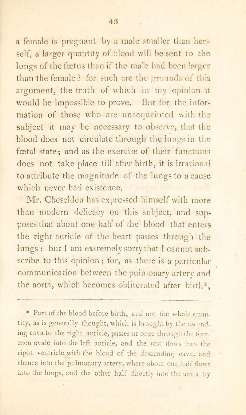 a female is pregnant by a male smaller than her- self, a larger quantity of blood will be sent to the lungs of the foetus than if the male had been larger than the female ? for such are the grounds of this argument, the truth of which in my opinion it would be impossible to prove. But for the infor- mation of those who are unacquainted with the subject it may be necessary to observe, that the blood does not circulate through the lungs in the foetal state; and as the exercise of their functions does not take place till after birth, it is irrational to attribute the magnitude of the lungs to a cause which never had existence. Mr. Cheselden has expressed himself with more than modern delicacy on this subject, and sup- poses that about one half of the blood that enters the right auricle of the heart passes through the lungs : but I am extremely sorry that I cannot sub- scribe to this opinion ; for, as there is a particular communication between the pulmonary artery and the aorta, which becomes obliterated after birth*. * Part of the blood before birth, and not the whole quan- tity, as is generally thought, which is brought by the ascend- ing cava to the right auricle, passes at once through the fora- men ovale into the left auricle, and the rest hows into the right ventricle with the blood of the descending cava, and thence into the pulmonary artery, where about one half flows into the lungs, and the other half directly into* the aorta by