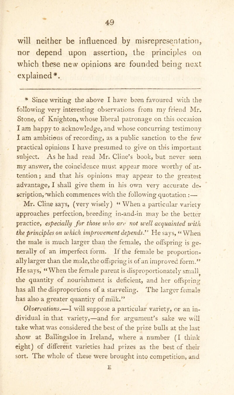 will neither be influenced by misrepresentation, nor depend upon assertion, the principles on which these new opinions are founded being next explained*. * Since writing the above I have been favoured with the following very interesting observations from my friend Mr. Stone, of Knighton, whose liberal patronage on this occasion I am happy to acknowledge, and whose concurring testimony I am ambitious of recording, as a public sanction to the few practical opinions I have presumed to give on this important subject. As he had read Mr. Cline’s book, but never seen my answer, the coincidence must appear more worthy of at- tention ; and that his opinions may appear to the greatest advantage, I shall give them in his own very accurate de- scription, which commences with the following quotation :—■ Mr. Cline says, (very wisely) “ When a particular variety approaches perfection, breeding in-and-in may be the better practice, especially for those ivho arc not well acquainted with the principles on which improvement depeiids.” He says, “ When the male is much larger than the female, the offspring is ge- nerally of an imperfect form. If the female be proportion- ally larger than the male, the offspring is of an improved form.” He says, “When the female parent is disproportionately small the quantity of nourishment is deficient, and her offspring has all the disproportions of a starveling. The larger female has also a greater quantity of milk.” Observations.-— I will suppose a particular variety, or an in- dividual in that variety,—and for argument’s sake we will take what was considered the best of the prize bulls at the last show at Ballingsloe in Ireland, where a number (I think eight) of different varieties had prizes as the best of their sort. The whole of these were brought into competition, and E