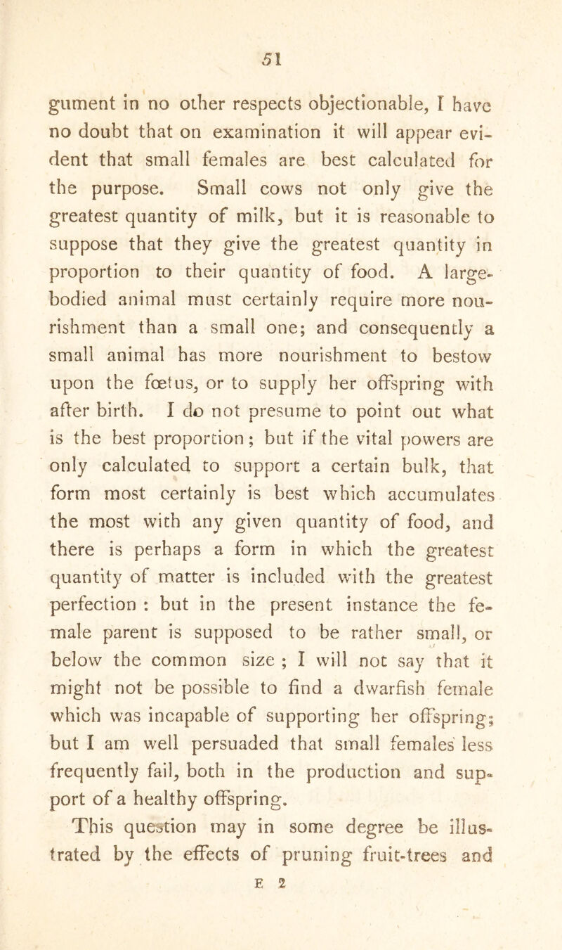 gument in no other respects objectionable, I have no doubt that on examination it will appear evi- dent that small females are best calculated for the purpose. Small cows not only give the greatest quantity of milk, but it is reasonable to suppose that they give the greatest quantity in proportion to their quantity of food. A large- bodied animal must certainly require more nou- rishment than a small one; and consequently a small animal has more nourishment to bestow upon the foetus, or to supply her offspring with after birth. I do not presume to point out what is the best proportion; but if the vital powers are only calculated to support a certain bulk, that form most certainly is best which accumulates the most with any given quantity of food, and there is perhaps a form in which the greatest quantity of matter is included with the greatest perfection : but in the present instance the fe- male parent is supposed to be rather small, or ■tj below the common size ; I will not say that it might not be possible to find a dwarfish female which was incapable of supporting her offspring; but I am well persuaded that small females less frequently fail, both in the production and sup- port of a healthy offspring. This question may in some degree be illus- trated by the effects of pruning fruit-trees and E 2