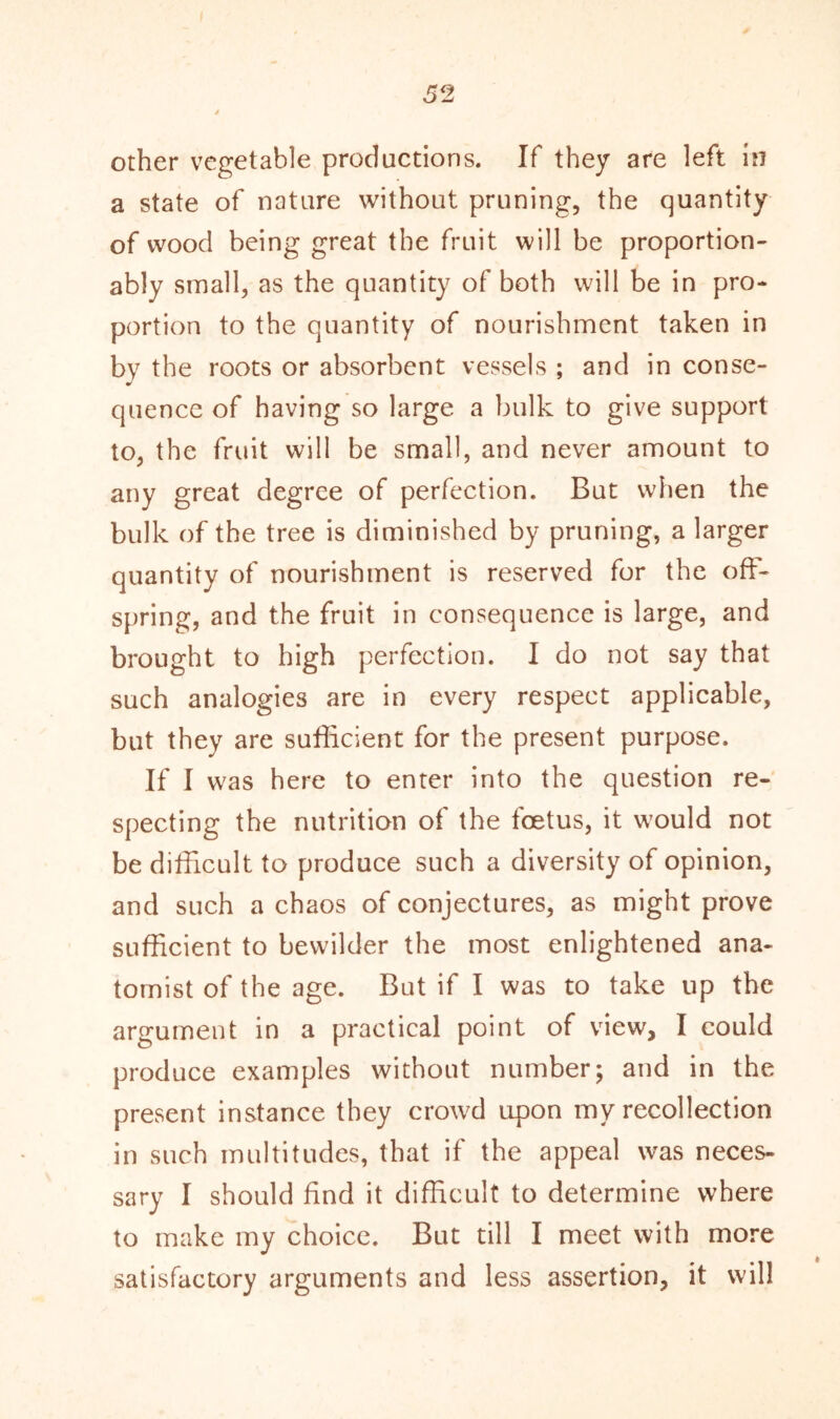 other vegetable productions. If they are left in a state of nature without pruning, the quantity of wood being great the fruit will be proportion- ably small, as the quantity of both will be in pro- portion to the quantity of nourishment taken in by the roots or absorbent vessels ; and in conse- quence of having so large a bulk to give support to, the fruit will be small, and never amount to any great degree of perfection. But when the bulk of the tree is diminished by pruning, a larger quantity of nourishment is reserved for the off- spring, and the fruit in consequence is large, and brought to high perfection. I do not say that such analogies are in every respect applicable, but they are sufficient for the present purpose. If I was here to enter into the question re- specting the nutrition of the foetus, it would not be difficult to produce such a diversity of opinion, and such a chaos of conjectures, as might prove sufficient to bewilder the most enlightened ana- tomist of the age. But if I was to take up the argument in a practical point of view, I could produce examples without number; and in the present instance they crowd upon my recollection in such multitudes, that if the appeal was neces- sary I should find it difficult to determine where to make my choice. But till I meet with more satisfactory arguments and less assertion, it will