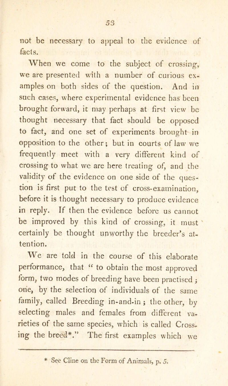 not be necessary to appeal to the evidence of facts. When vve come to the subject of crossing, we are presented with a number of curious ex- amples on both sides of the question. And in such cases, where experimental evidence has been brought forward, it may perhaps at first view be thought necessary that fact should be opposed to fact, and one set of experiments brought-in opposition to the other; but in courts of law we frequently meet with a very different kind of crossing to what we are here treating of, and the validity of the evidence on one side of the ques- tion is first put to the test of cross-examination, before it is thought necessary to produce evidence in reply. If then the evidence before us cannot be improved by this kind of crossing, it must ' certainly be thought unworthy the breeder’s at- tention. We are told in the course of this elaborate performance, that “ to obtain the most approved form, two modes of breeding have been practised ; one, by the selection of individuals of the same family, called Breeding in-and-in ; the other, by selecting males and females from different va. rieties of the same species, which is called Cross, ing the breed*.” The first examples which we