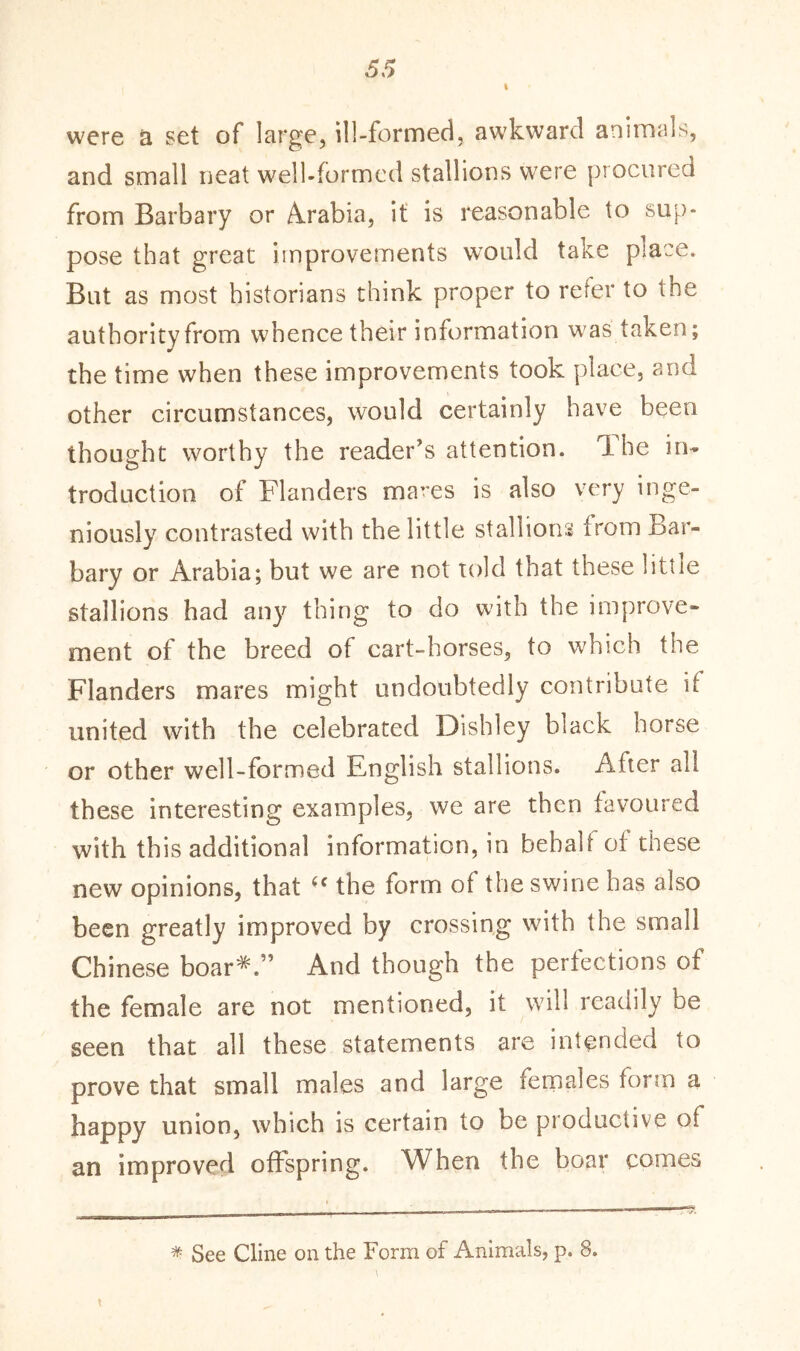 were a set of large, ill-formed, awkward animals, and small neat well-formed stallions were procured from Barbary or Arabia, it is reasonable to sup- pose that great improvements would take piace. But as most historians think proper to refer to the authority from whence their information was take?]; the time when these improvements took place, arid other circumstances, would certainly have been thought worthy the reader’s attention. 1 he in- troduction of Flanders mares is also very inge- niously contrasted with the little stallions from Bar- bary or Arabia; but we are not told that these little stallions had any thing to do with the improve- ment of the breed of cart-horses, to which the Flanders mares might undoubtedly contribute it united with the celebrated Dishley black horse or other well-formed English stallions. Alter all these interesting examples, we are then favoured with this additional information, in bebali of these new opinions, that (c the form of the swine has also been greatly improved by crossing with the small Chinese boar*.” And though the perfections of the female are not mentioned, it will readily be seen that all these statements are intended to prove that small males and large females form a happy union, which is certain to be productive of an improved offspring. When the boar comes