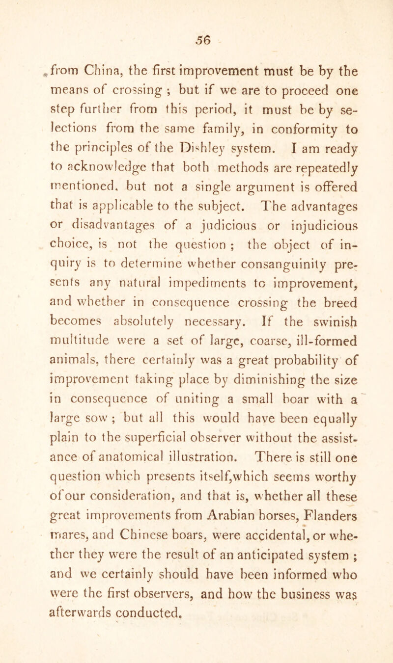 *from China, the first improvement must be by the means of crossing •, but if we are to proceed one step further from this period, it must be by se- lections from the same family, in conformity to the principles of the Dishley system. I am ready to acknowledge that both methods are repeatedly mentioned, but not a single argument is offered that is applicable to the subject. The advantages or disadvantages of a judicious or injudicious choice, is not the question ; the object of in- quiry is to determine whether consanguinity pre- sents any natural impediments to improvement, and whether in consequence crossing the breed becomes absolutely necessary. If the swinish multitude were a set of large, coarse, ill-formed animals, there certainly was a great probability of improvement taking place by diminishing the size in consequence of uniting a small boar with a large sow ; but all this would have been equally plain to the superficial observer without the assist- ance of anatomical illustration. There is still one question which presents itself,which seems worthy of our consideration, and that is, whether all these great improvements from Arabian horses, Flanders mares, and Chinese boars, were accidental, or whe- ther they were the result of an anticipated system ; and we certainly should have been informed who were the first observers, and how the business was afterwards conducted.