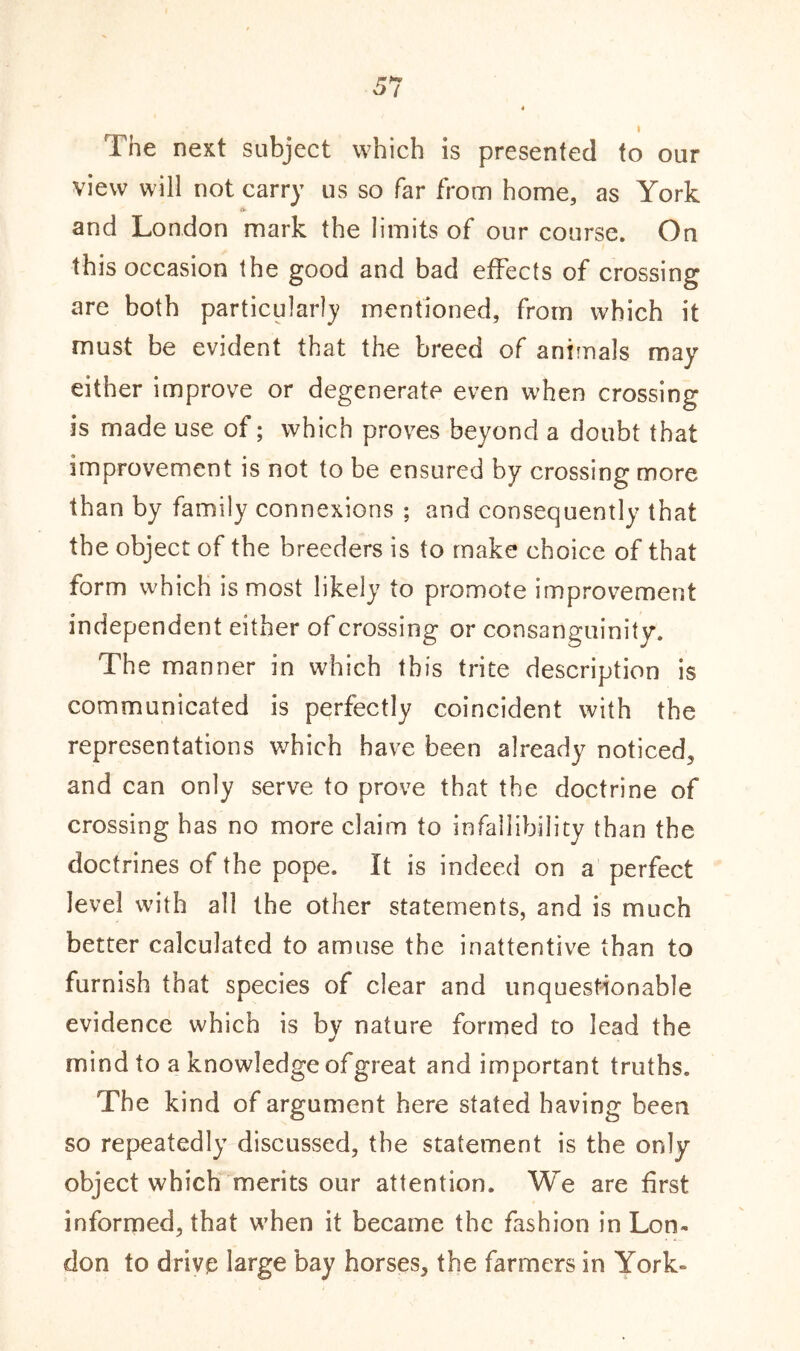 The next subject which is presented to our view will not carry us so far from home, as York «*■ and London mark the limits of our course. On this occasion the good and bad effects of crossing are both particularly mentioned, from which it must be evident that the breed of animals may either improve or degenerate even when crossing is made use of; which proves beyond a doubt that improvement is not to be ensured by crossing more than by family connexions ; and consequently that the object of the breeders is to make choice of that form which is most likely to promote improvement independent either of crossing or consanguinity. The manner in which this trite description is communicated is perfectly coincident with the representations which have been already noticed, and can only serve to prove that the doctrine of crossing has no more claim to infallibility than the doctrines of the pope. It is indeed on a perfect level with all the other statements, and is much better calculated to amuse the inattentive than to furnish that species of clear and unquestionable evidence which is by nature formed to lead the mind to a knowledge ofgreat and important truths. The kind of argument here stated having been so repeatedly discussed, the statement is the only object which merits our attention. We are first informed, that when it became the fashion in Lon- don to drive large bay horses, the farmers in York-