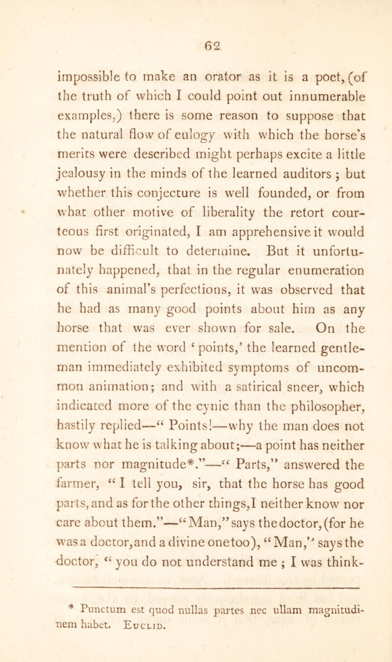 \ impossible to make an orator as it is a poet, (of the truth of which I could point out innumerable examples.) there is some reason to suppose that the natural flow of eulogy with which the horse’s merits were described might perhaps excite a little jealousy in the minds of the learned auditors ; but whether this conjecture is well founded, or from what other motive of liberality the retort cour- teous first originated, I am apprehensive it would now be difficult to determine. But it unfortu- nately happened, that in the regular enumeration of this animal’s perfections, it was observed that he had as many good points about him as any horse that was ever shown for sale. On the mention of the word f points/ the learned gentle- man immediately exhibited symptoms of uncom- mon animation; and with a satirical sneer, which indicated more of the cynic than the philosopher, hastily replied—“ Points!—why the man does not know what he is talking about;—a point has neither parts nor magnitude*.”—c<r Parts,” answered the farmer, “ I tell you, sir, that the horse has good parts, and as for the other things,I neither know nor care about them.”—“Man,” says thedoctor,(for he was a doctor,and a divine onetoo), “Man / says the doctor, “ you do not understand me ; I was think- * Punctum est quod nullas partes nec ullam magnitudi- nem habet. Euclid.