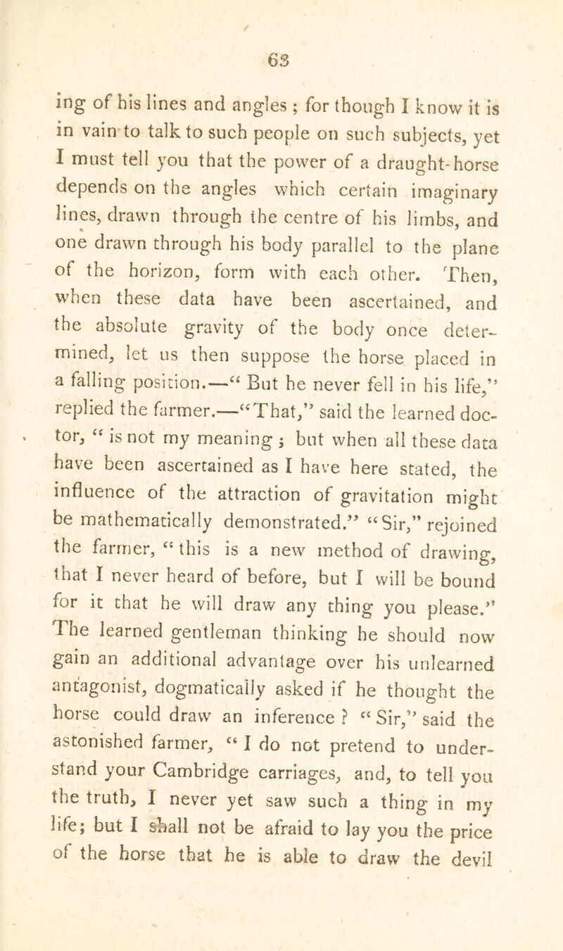 ing of his lines and angles ; for though I know it is in vain to talk to such people on such subjects, yet I must tell you that the power of a draught-horse depends on the angles which certain imaginary lines, drawn through the centre of his limbs, and one drawn through his body parallel to the plane of the horizon, form with each other. Then, when these data have been ascertained, and the absolute gravity of the body once deter- mined, let us then suppose the horse placed in a falling position.—“ But he never fell in his life,’5 replied the farmer.—'“That,” said the learned doc- tor, “ is not my meaning ; but when all these data have been ascertained as I have here stated, the influence of the attraction of gravitation might be mathematically demonstrated.” “Sir,” rejoined the farmer, (i this is a new method of drawing, that I never heard of before, but 1 will be bound for it that he will draw any thing you pleased' The learned gentleman thinking he should now gain an additional advantage over his unlearned antagonist, dogmatically asked if he thought the horse could draw an inference? c‘ Sir,” said the astonished farmer, c< I do not pretend to under- stand your Cambridge carriages, and, to tell you the truths I never yet saw such a thing in my life, but I snail not be afraid to lay you the price of the horse that he is able to draw the devil