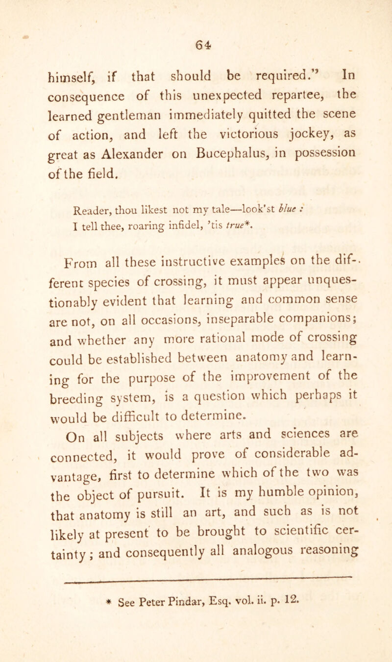 64* himself, if that should be required.” In consequence of this unexpected repartee, the learned gentleman immediately quitted the scene of action, and left the victorious jockey, as great as Alexander on Bucephalus, in possession of the field. Reader, thou likest not my tale—look’st blue : T tell thee, roaring infidel, ’tis true*. From all these instructive examples on the dif-. ferent species of crossing, it must appear unques- tionably evident that learning and common sense are not, on all occasions, inseparable companions; and whether any more rational mode of crossing could be established between anatomy and learn- ing for the purpose of the improvement of the breeding system, is a question which perhaps it would be difficult to determine. On all subjects where arts and sciences are connected, it would prove of considerable ad- vantage, first to determine which of the two was the object of pursuit. It is my humble opinion, that anatomy is still an art, and such as is not likely at present to be brought to scientific cer- tainty ; and consequently all analogous reasoning * See Peter Pindar, Esq. vol. ii. p. 12.