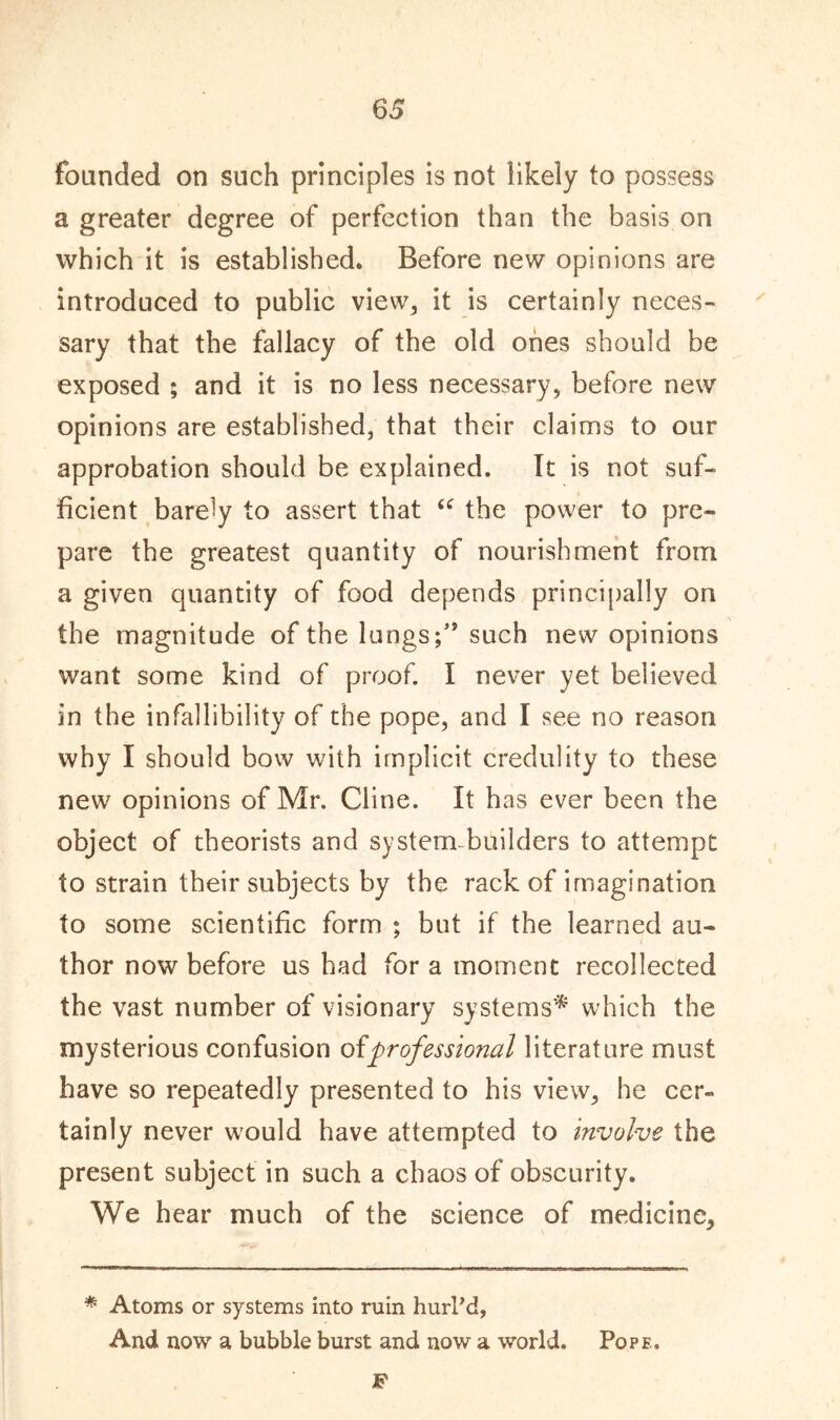 founded on such principles is not likely to possess a greater degree of perfection than the basis on which it is established. Before new opinions are introduced to public view, it is certainly neces- sary that the fallacy of the old ones should be exposed ; and it is no less necessary, before new opinions are established, that their claims to our approbation should be explained. It is not suf- ficient barely to assert that u the power to pre- pare the greatest quantity of nourishment from a given quantity of food depends principally on the magnitude of the lungs such new opinions want some kind of proof. I never yet believed in the infallibility of the pope, and I see no reason why I should bow with implicit credulity to these new opinions of Mr. Cline, it has ever been the object of theorists and system builders to attempt to strain their subjects by the rack of imagination to some scientific form ; but if the learned au- thor now before us had for a moment recollected the vast number of visionary systems* which the mysterious confusion ofprofessional literature must have so repeatedly presented to his view, he cer- tainly never would have attempted to involve the present subject in such a chaos of obscurity. We hear much of the science of medicine. * Atoms or systems into ruin hurl’d, And now a bubble burst and now a world. Pope, F