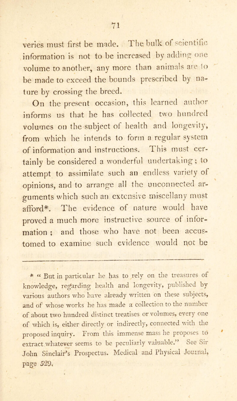 veries must first be made. The bulk of scientific* information is not to be increased by adding; one volume to another, any more than animals are to be made to exceed the bounds prescribed by na- ture by crossing the breed. On the present occasion, this learned author informs us that he has collected two hundred volumes on the subject of health and longevity, from which he intends to form a regular system of information and instructions. This must cer- tainly be considered a wonderful undertaking; to attempt to assimilate such an endless variety of opinions, and to arrange all the unconnected ar- guments which such an extensive miscellany must afford*. The evidence of nature would have proved a much more instructive source of infor- mation ; and those who have not been accus- tomed to examine such evidence would not he * (( But in particular he has to rely on the treasures of knowledge, regarding health and longevity, published by various authors who have already written on these subjects, and of whose works he has made a collection to the number of about two hundred distinct treatises or volumes, every one of which is, either directly or indirectly, connected with the proposed inquiry. From this immense mass he proposes to extract whatever seems to be peculiarly valuable.” See Sir John Sinclair’s Prospectus. Medical and Physical Journal, page 529,