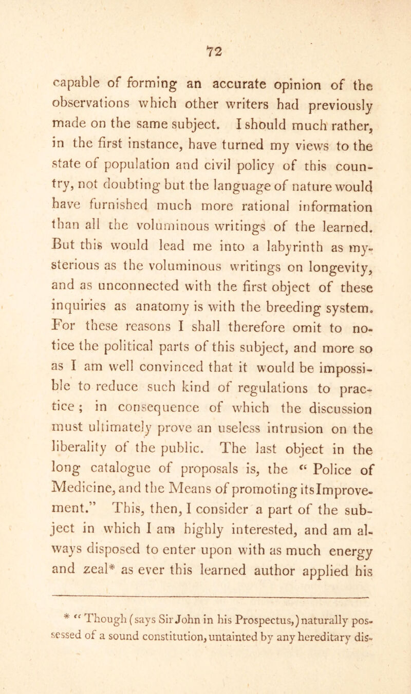 12 capable of forming an accurate opinion of the observations which other writers had previously made on the same subject. I should much rather, in the first instance, have turned my views to the state of population and civil policy of this coun- try, not doubting but the languageof nature would have furnished much more rational information than all the voluminous writings of the learned. But this would lead me into a labyrinth as my- sterious as the voluminous writings on longevity, and as unconnected with the first object of these inquiries as anatomy is with the breeding system. For these reasons I shall therefore omit to no- tice the political parts of this subject, and more so as I am well convinced that it would be impossi- ble to reduce such kind of regulations to prac- tice ; in consequence of which the discussion must ullimately prove an useless intrusion on the liberality of the public. The last object in the long catalogue of proposals is, the “ Police of Medicine, and the Means of promoting itslmprove- ment.” This, then, I consider a part of the sub- ject in which I am highly interested, and am al- ways disposed to enter upon with as much energy and zeal* as ever this learned author applied his * “ Though (says Sir John in his Prospectus,) naturally pos- sessed of a sound constitution, untainted by any hereditary dis~