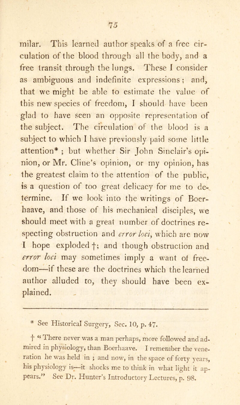 milar. This learned author speaks of a free cir- culation of the blood through all the body, and a free transit through the lungs. These I consider as ambiguous and indefinite expressions; and, that we might be able to estimate the value of this new species of freedom, I should have been glad to have seen an opposite representation of the subject. The circulation of the blood is a subject to which I have previously paid some little attention* ; but whether Sir John Sinclair’s opi- nion, or Mr. Cline’s opinion, or my opinion, has the greatest claim to the attention of the public, is a question of too great delicacy for me to de- termine. If we look into the writings of Boer- haave, and those of his mechanical disciples, we should meet with a great number of doctrines re- specting obstruction and error loci, which are now I hope exploded f; and though obstruction and error loci may sometimes imply a want of free- dom—if these are the doctrines which the learned author alluded to, they should have been ex- plained. * See Historical Surgery, Sec. 10, p. 47. t “ There never was a man perhaps, more followed and ad- mired in physiology, than Boerhaave. I remember the vene- ration he was held in ; and now, in the space of forty years, his physiology is;—it shocks me to think in what light it ap- pears.See Dr. Hunter’s Introductory Lectures, p. 98.