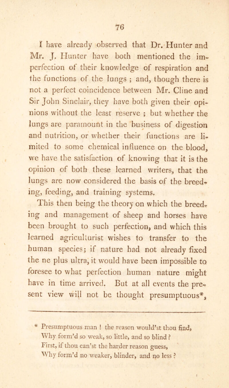 I have already observed that Dr. Hunter and Mr. J. Hunter have both mentioned the im- perfection of their knowledge of respiration and the functions of the lungs ; and, though there is not a perfect coincidence between Mr. Cline and Sir John Sinclair, they have both given their opi- nions without the least reserve ; but whether the lungs are paramount in the business of digestion and nutrition, or whether their functions are li- mited to some chemical influence on the blood, we have the satisfaction of knowing that it is the opinion of both these learned writers, that the lungs are now considered the basis of the breed- ing, feeding, and training systems. This then being the theory on which the breed- ing and management of sheep and horses have been brought to such perfection, and which this learned agriculturist wishes to transfer to the human species; if nature had not already fixed the ne plus ultra, it would have been impossible to foresee to what perfection human nature might have in time arrived. But at all events the pre- sent view will not be thought presumptuous*, * Presumptuous man ! the reason would’st thou find, Why form’d so weak, so little, and so blind ? First, if thou can’st the harder reason guess, Why form’d no weaker, blinder, and no less ? I