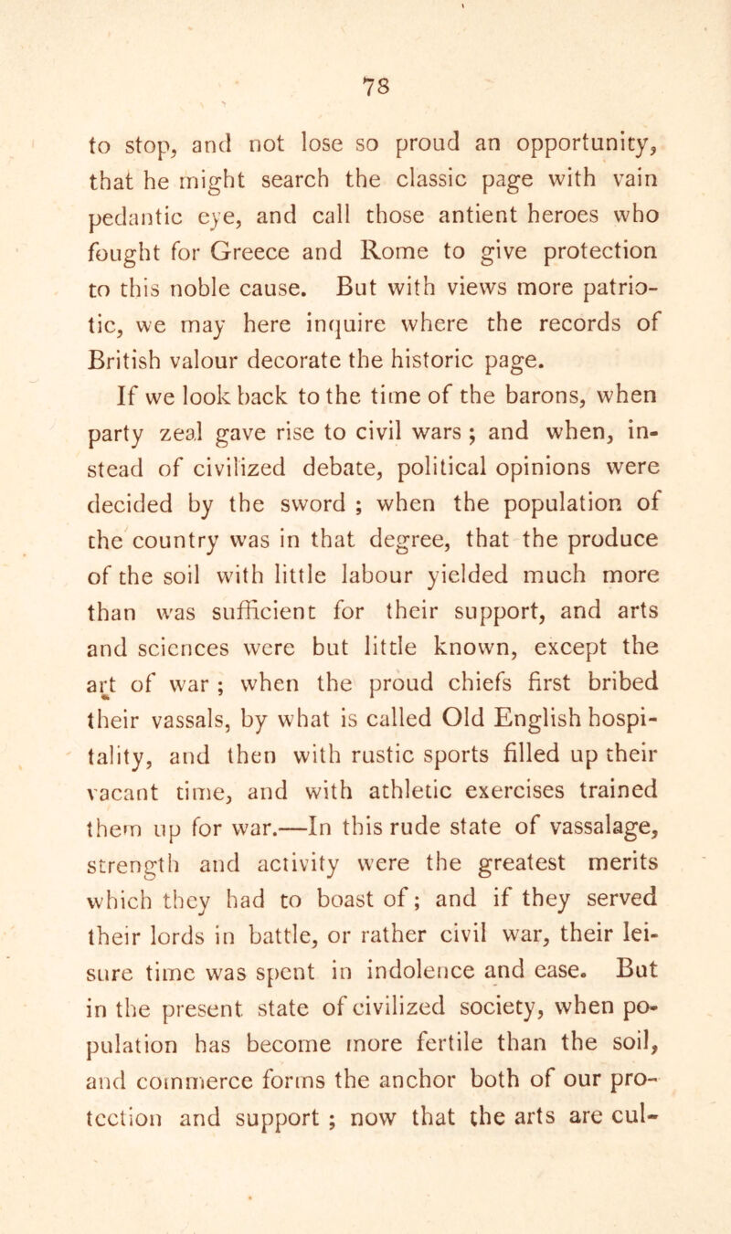 to stop, and not lose so proud an opportunity, that he might search the classic page with vain pedantic eye, and call those antient heroes who fought for Greece and Rome to give protection to this noble cause. But with views more patrio- tic, we may here inquire where the records of British valour decorate the historic page. If we lookback to the time of the barons, when party zeal gave rise to civil wars ; and when, in- stead of civilized debate, political opinions were decided by the sword ; when the population of the country wTas in that degree, that the produce of the soil with little labour yielded much more than wras sufficient for their support, and arts and sciences were but little known, except the art of war ; when the proud chiefs first bribed their vassals, by what is called Old English hospi- tality, and then with rustic sports filled up their vacant time, and with athletic exercises trained them up for war.—In this rude state of vassalage, strength and activity were the greatest merits which they had to boast of; and if they served their lords in battle, or rather civil war, their lei- sure time was spent in indolence and ease. But in the present state of civilized society, when po- pulation has become more fertile than the soil, and commerce forms the anchor both of our pro- tection and support ; now that the arts are cul-